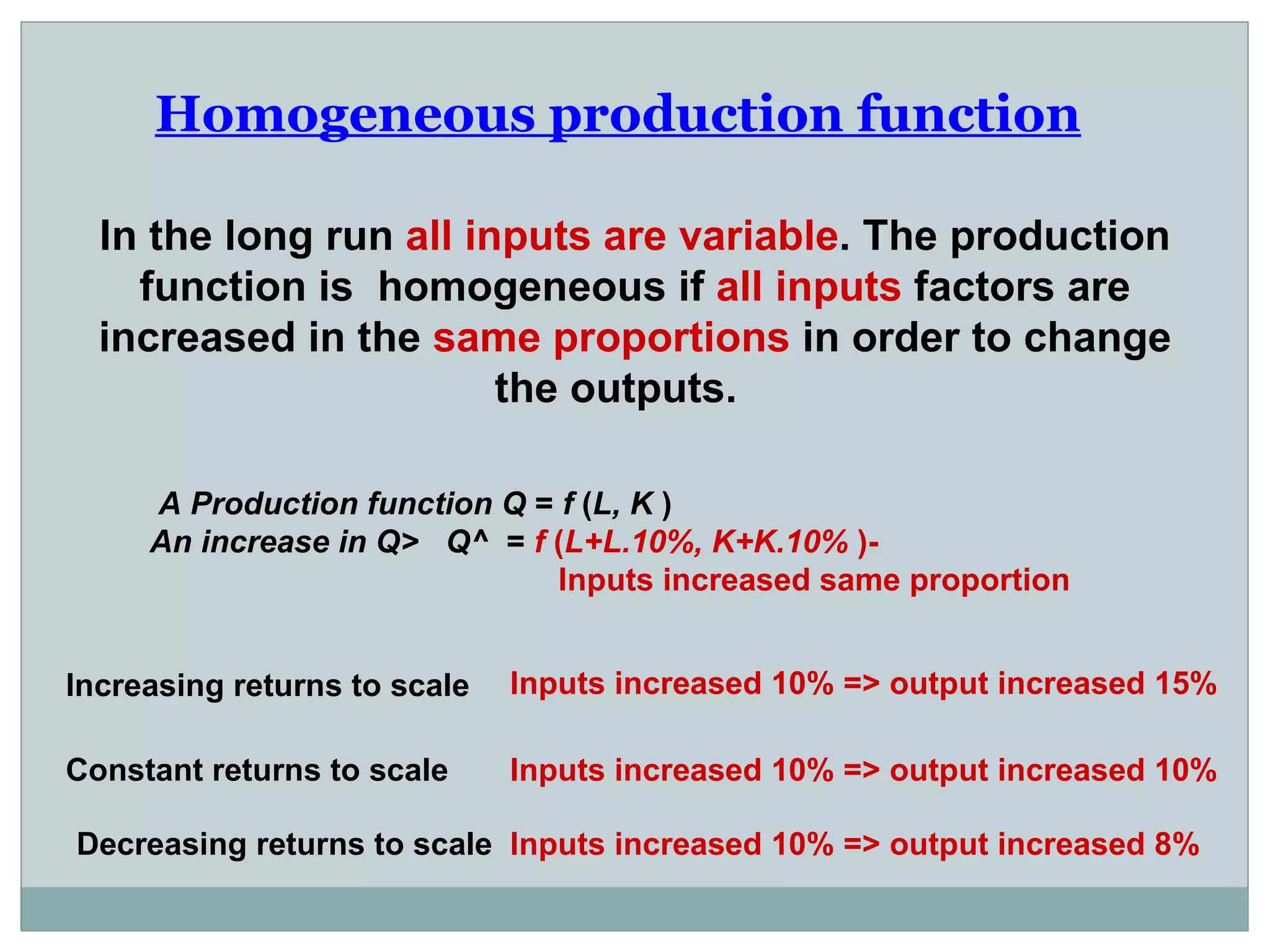 Homogeneous production function   In the long run  all inputs are variable . The production function is  homogeneous if  all inputs  factors are increased in the  same proportions  in order to change the outputs.  A Production function Q  =  f  ( L, K  ) An increase in Q>  Q^  =  f  ( L+L.10%, K+K.10%  )-  Inputs increased same proportion  Increasing returns to scale Constant returns to scale Decreasing returns to scale Inputs increased 10% => output increased 15%  Inputs increased 10% => output increased 10%  Inputs increased 10% => output increased 8%  