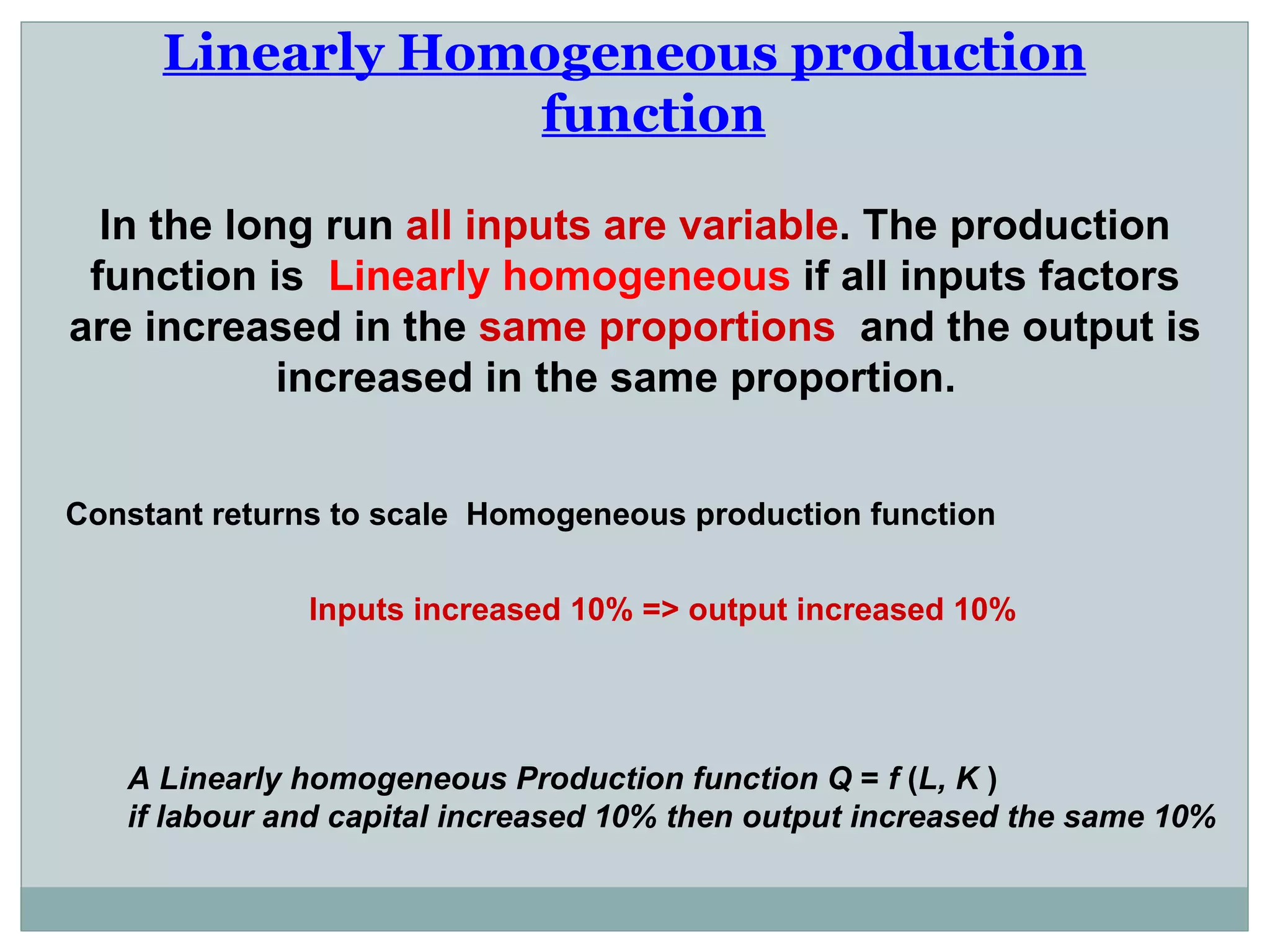 Linearly Homogeneous production function   In the long run  all inputs are variable . The production function is  Linearly homogeneous  if all inputs factors are increased in the  same proportions  and the output is increased in the same proportion.  Constant returns to scale  Homogeneous production function  Inputs increased 10% => output increased 10%  A Linearly homogeneous Production function Q  =  f  ( L, K  ) if labour and capital increased 10% then output increased the same 10% 