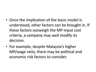 • Once the implication of the basic model is
understood, other factors can be brought in. If
these factors outweigh the MP-input cost
criteria, a company may well modify its
decision.
• For example, despite Malaysia’s higher
MP/wage ratio, there may be political and
economic risk factors to consider.
 
