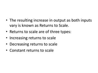 • The resulting increase in output as both inputs
vary is known as Returns to Scale.
• Returns to scale are of three types:
• Increasing returns to scale
• Decreasing returns to scale
• Constant returns to scale
 