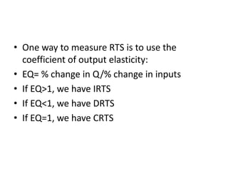 • One way to measure RTS is to use the
coefficient of output elasticity:
• EQ= % change in Q/% change in inputs
• If EQ>1, we have IRTS
• If EQ<1, we have DRTS
• If EQ=1, we have CRTS
 