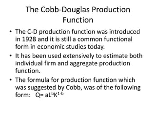 The Cobb-Douglas Production
Function
• The C-D production function was introduced
in 1928 and it is still a common functional
form in economic studies today.
• It has been used extensively to estimate both
individual firm and aggregate production
function.
• The formula for production function which
was suggested by Cobb, was of the following
form: Q= aLbK1-b
 
