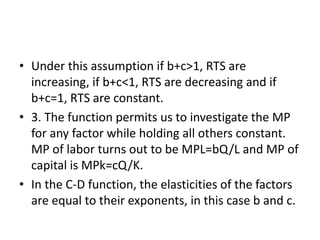 • Under this assumption if b+c>1, RTS are
increasing, if b+c<1, RTS are decreasing and if
b+c=1, RTS are constant.
• 3. The function permits us to investigate the MP
for any factor while holding all others constant.
MP of labor turns out to be MPL=bQ/L and MP of
capital is MPk=cQ/K.
• In the C-D function, the elasticities of the factors
are equal to their exponents, in this case b and c.
 
