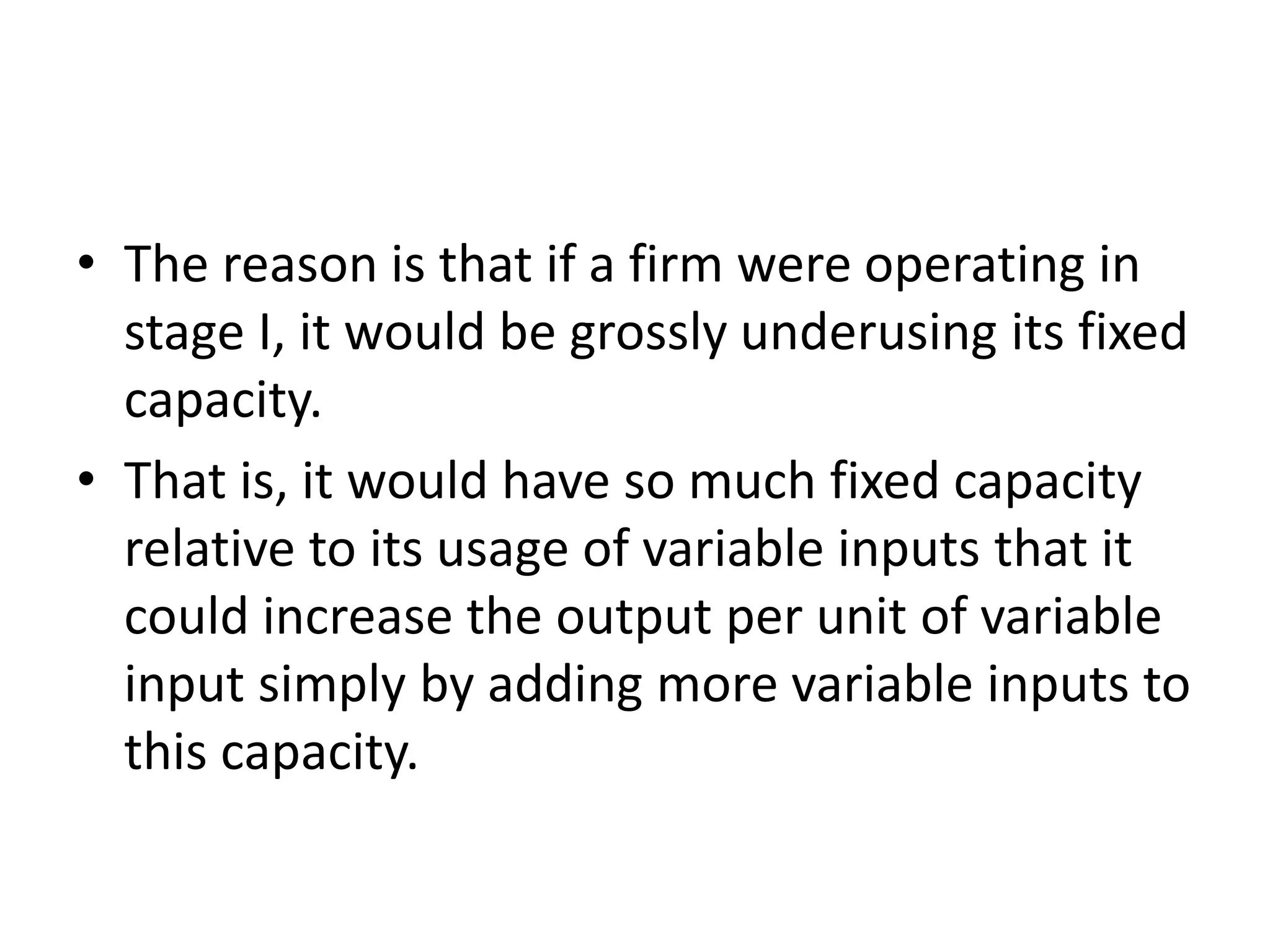 • The reason is that if a firm were operating in
stage I, it would be grossly underusing its fixed
capacity.
• That is, it would have so much fixed capacity
relative to its usage of variable inputs that it
could increase the output per unit of variable
input simply by adding more variable inputs to
this capacity.
 
