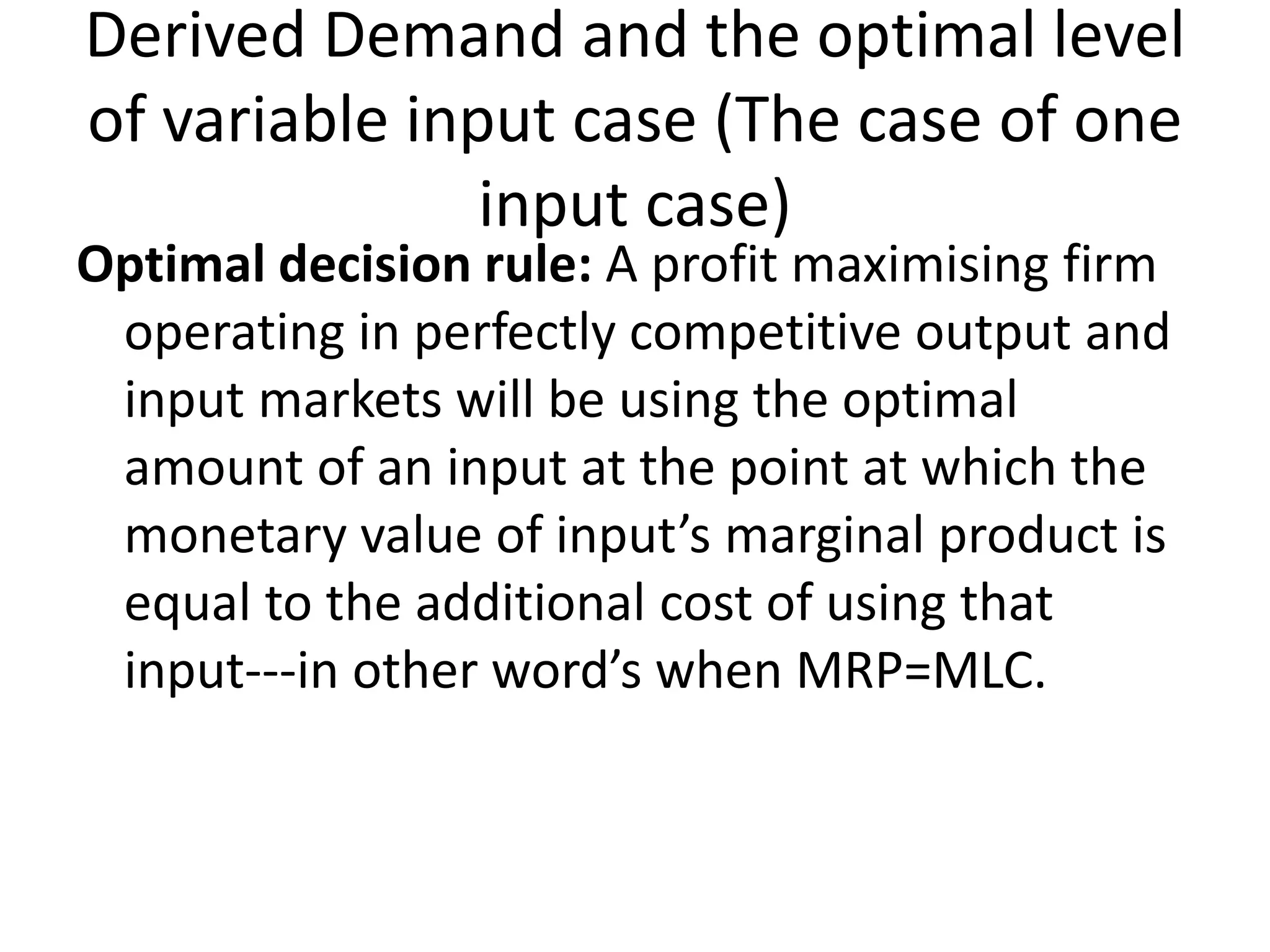 Derived Demand and the optimal level
of variable input case (The case of one
input case)
Optimal decision rule: A profit maximising firm
operating in perfectly competitive output and
input markets will be using the optimal
amount of an input at the point at which the
monetary value of input’s marginal product is
equal to the additional cost of using that
input---in other word’s when MRP=MLC.
 