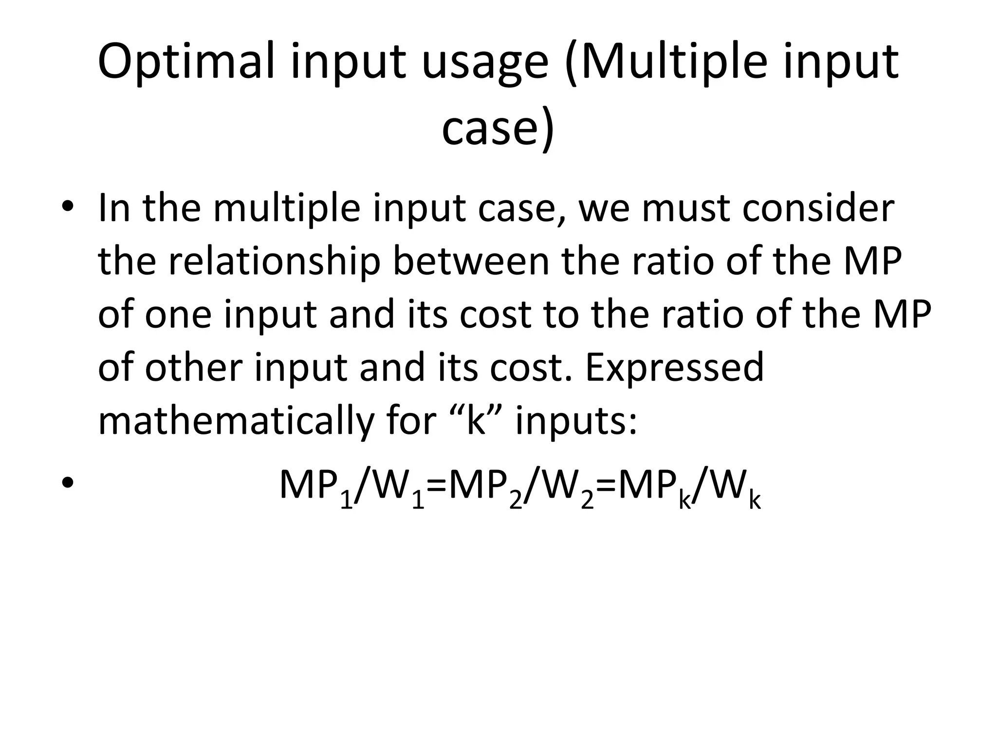 Optimal input usage (Multiple input
case)
• In the multiple input case, we must consider
the relationship between the ratio of the MP
of one input and its cost to the ratio of the MP
of other input and its cost. Expressed
mathematically for “k” inputs:
• MP1/W1=MP2/W2=MPk/Wk
 