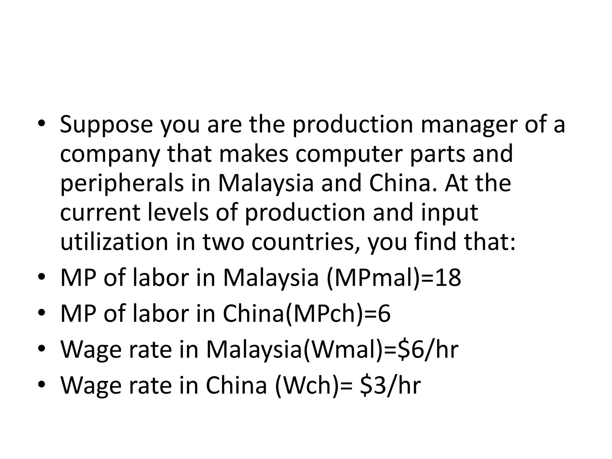 • Suppose you are the production manager of a
company that makes computer parts and
peripherals in Malaysia and China. At the
current levels of production and input
utilization in two countries, you find that:
• MP of labor in Malaysia (MPmal)=18
• MP of labor in China(MPch)=6
• Wage rate in Malaysia(Wmal)=$6/hr
• Wage rate in China (Wch)= $3/hr
 