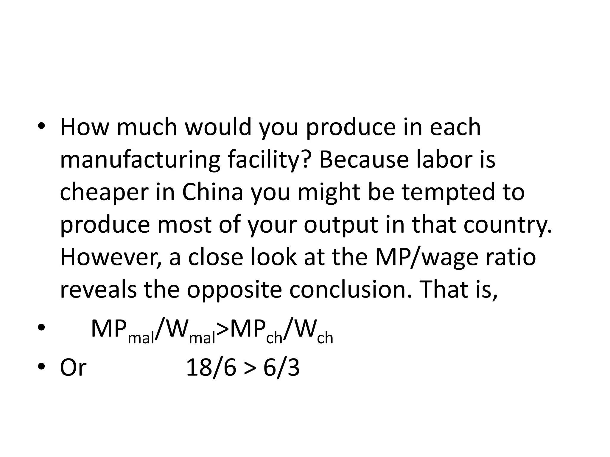 • How much would you produce in each
manufacturing facility? Because labor is
cheaper in China you might be tempted to
produce most of your output in that country.
However, a close look at the MP/wage ratio
reveals the opposite conclusion. That is,
• MPmal/Wmal>MPch/Wch
• Or 18/6 > 6/3
 