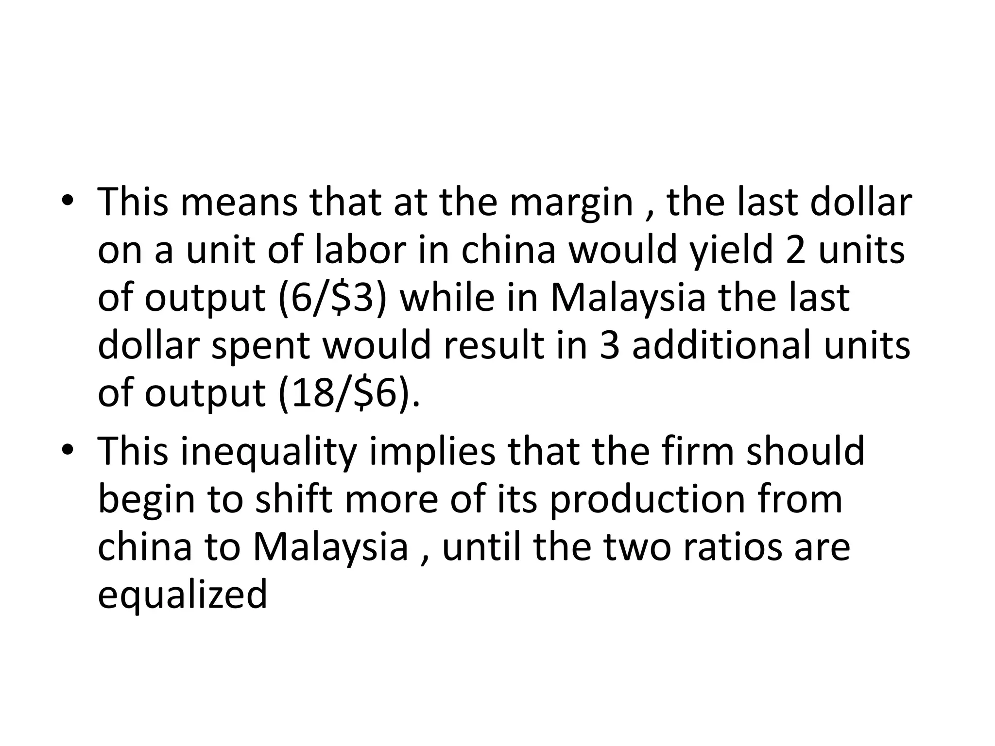 • This means that at the margin , the last dollar
on a unit of labor in china would yield 2 units
of output (6/$3) while in Malaysia the last
dollar spent would result in 3 additional units
of output (18/$6).
• This inequality implies that the firm should
begin to shift more of its production from
china to Malaysia , until the two ratios are
equalized
 