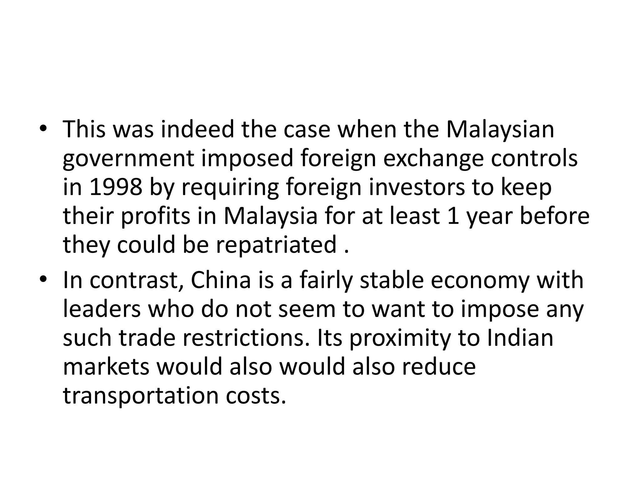 • This was indeed the case when the Malaysian
government imposed foreign exchange controls
in 1998 by requiring foreign investors to keep
their profits in Malaysia for at least 1 year before
they could be repatriated .
• In contrast, China is a fairly stable economy with
leaders who do not seem to want to impose any
such trade restrictions. Its proximity to Indian
markets would also would also reduce
transportation costs.
 