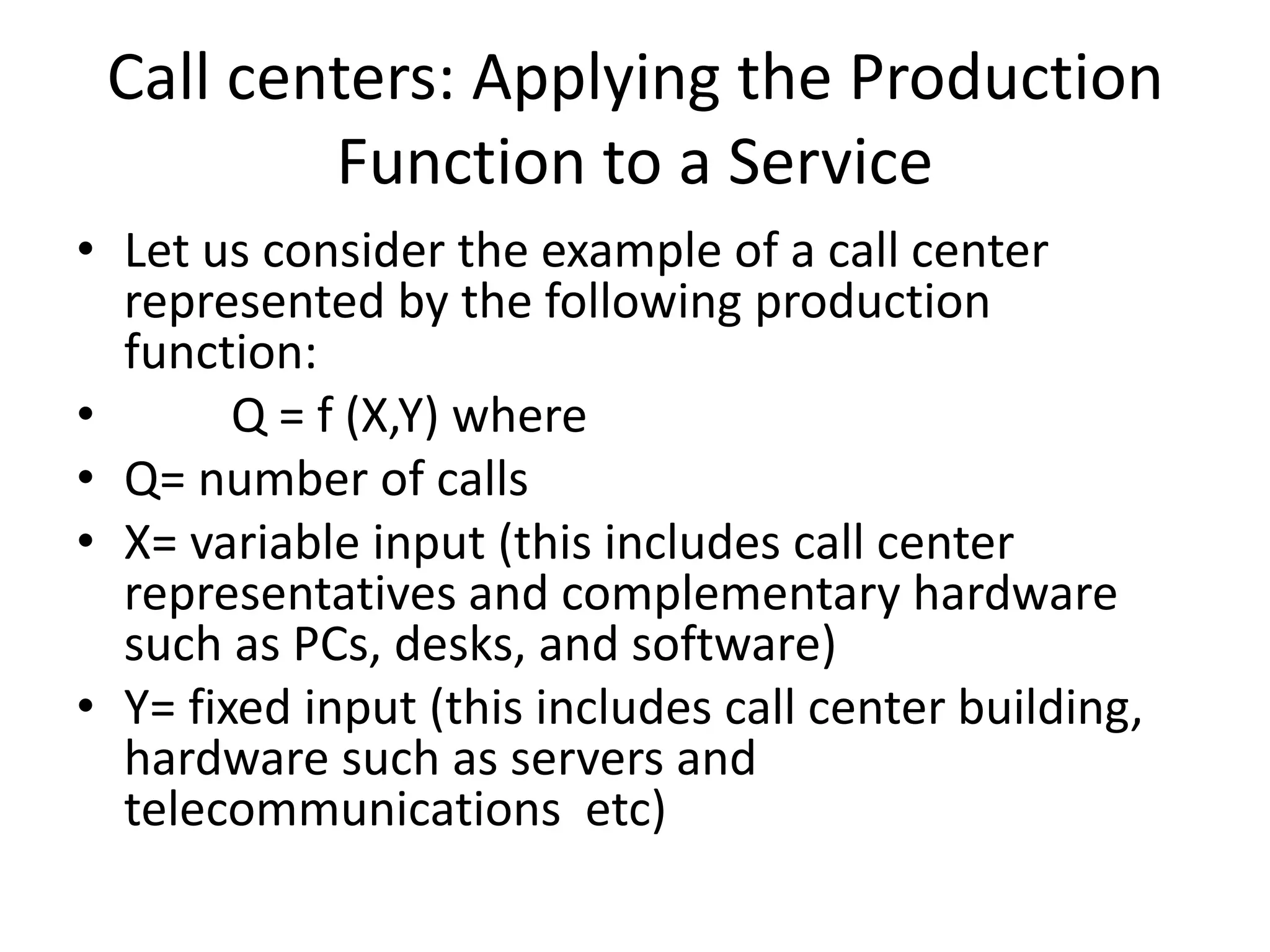 Call centers: Applying the Production
Function to a Service
• Let us consider the example of a call center
represented by the following production
function:
• Q = f (X,Y) where
• Q= number of calls
• X= variable input (this includes call center
representatives and complementary hardware
such as PCs, desks, and software)
• Y= fixed input (this includes call center building,
hardware such as servers and
telecommunications etc)
 
