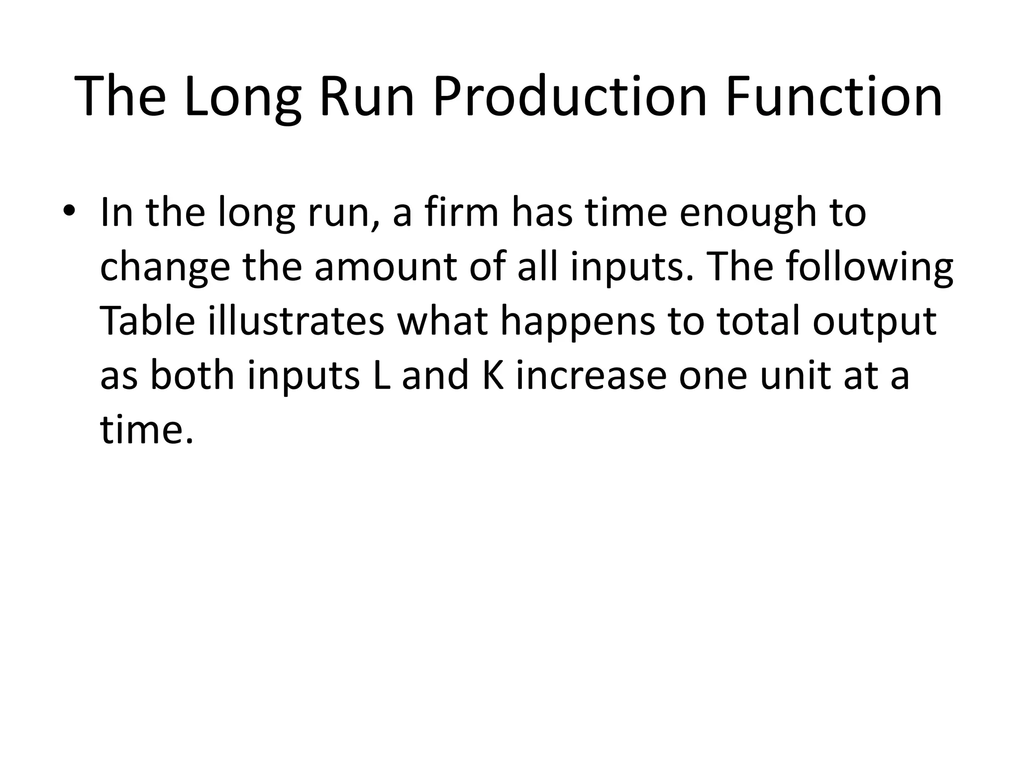 The Long Run Production Function
• In the long run, a firm has time enough to
change the amount of all inputs. The following
Table illustrates what happens to total output
as both inputs L and K increase one unit at a
time.
 
