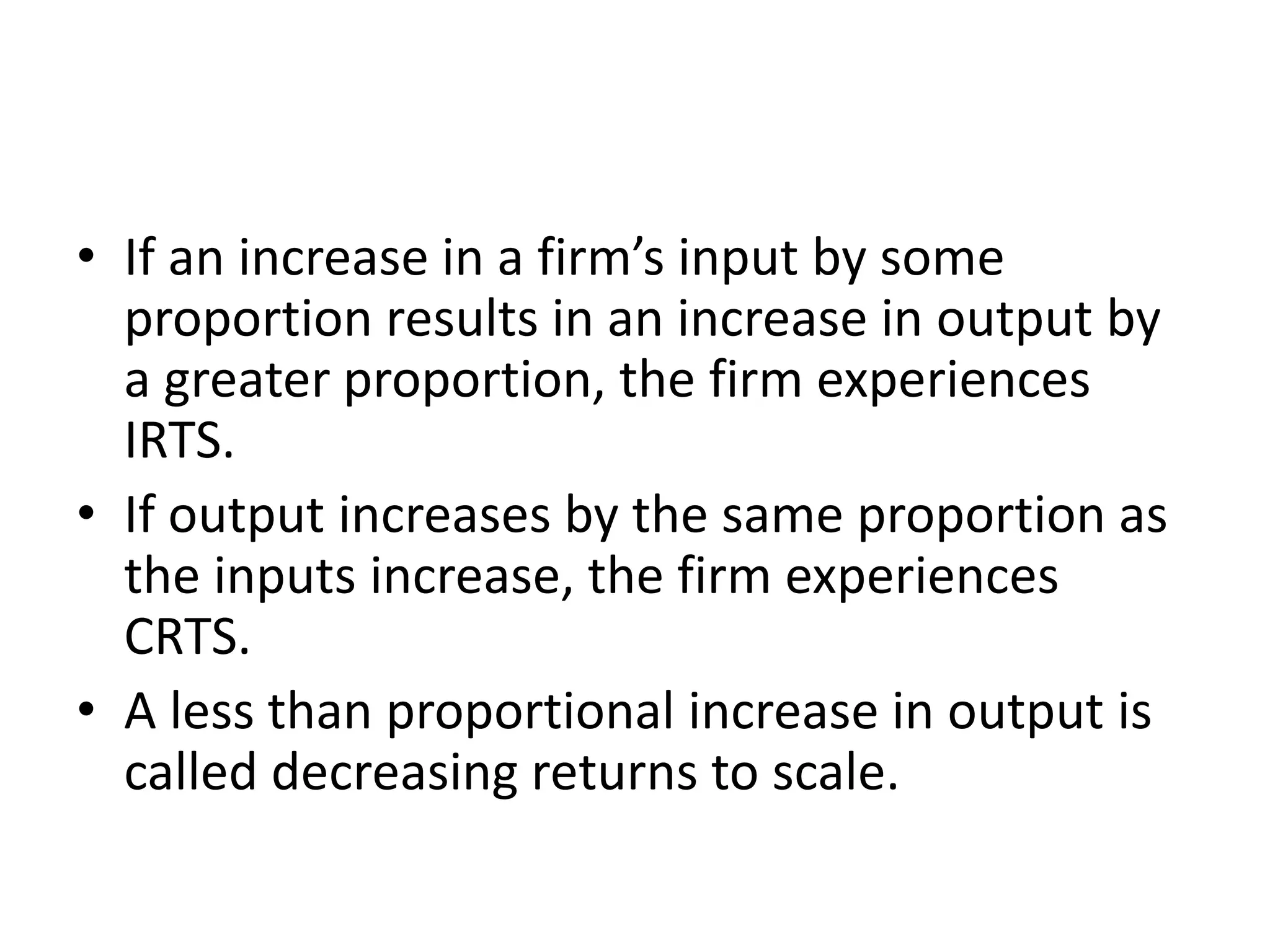 • If an increase in a firm’s input by some
proportion results in an increase in output by
a greater proportion, the firm experiences
IRTS.
• If output increases by the same proportion as
the inputs increase, the firm experiences
CRTS.
• A less than proportional increase in output is
called decreasing returns to scale.
 