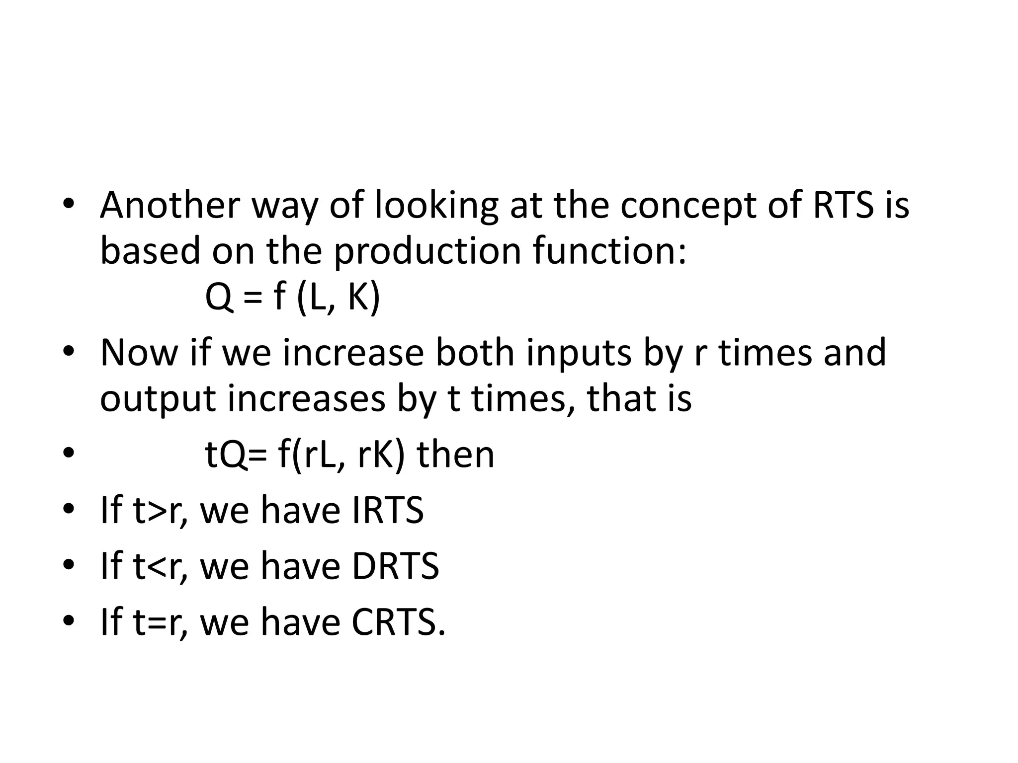 • Another way of looking at the concept of RTS is
based on the production function:
Q = f (L, K)
• Now if we increase both inputs by r times and
output increases by t times, that is
• tQ= f(rL, rK) then
• If t>r, we have IRTS
• If t<r, we have DRTS
• If t=r, we have CRTS.
 