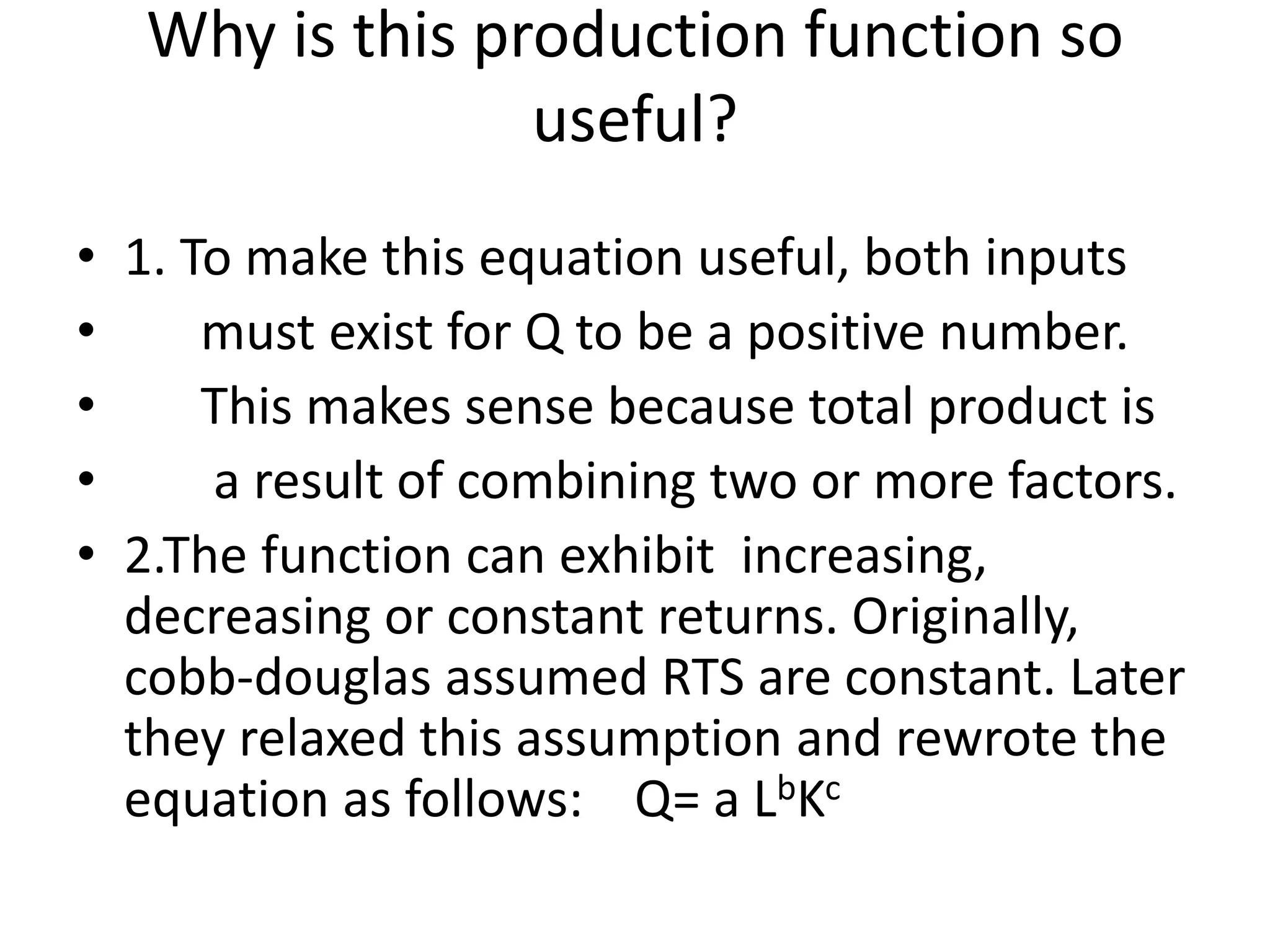 Why is this production function so
useful?
• 1. To make this equation useful, both inputs
• must exist for Q to be a positive number.
• This makes sense because total product is
• a result of combining two or more factors.
• 2.The function can exhibit increasing,
decreasing or constant returns. Originally,
cobb-douglas assumed RTS are constant. Later
they relaxed this assumption and rewrote the
equation as follows: Q= a LbKc
 