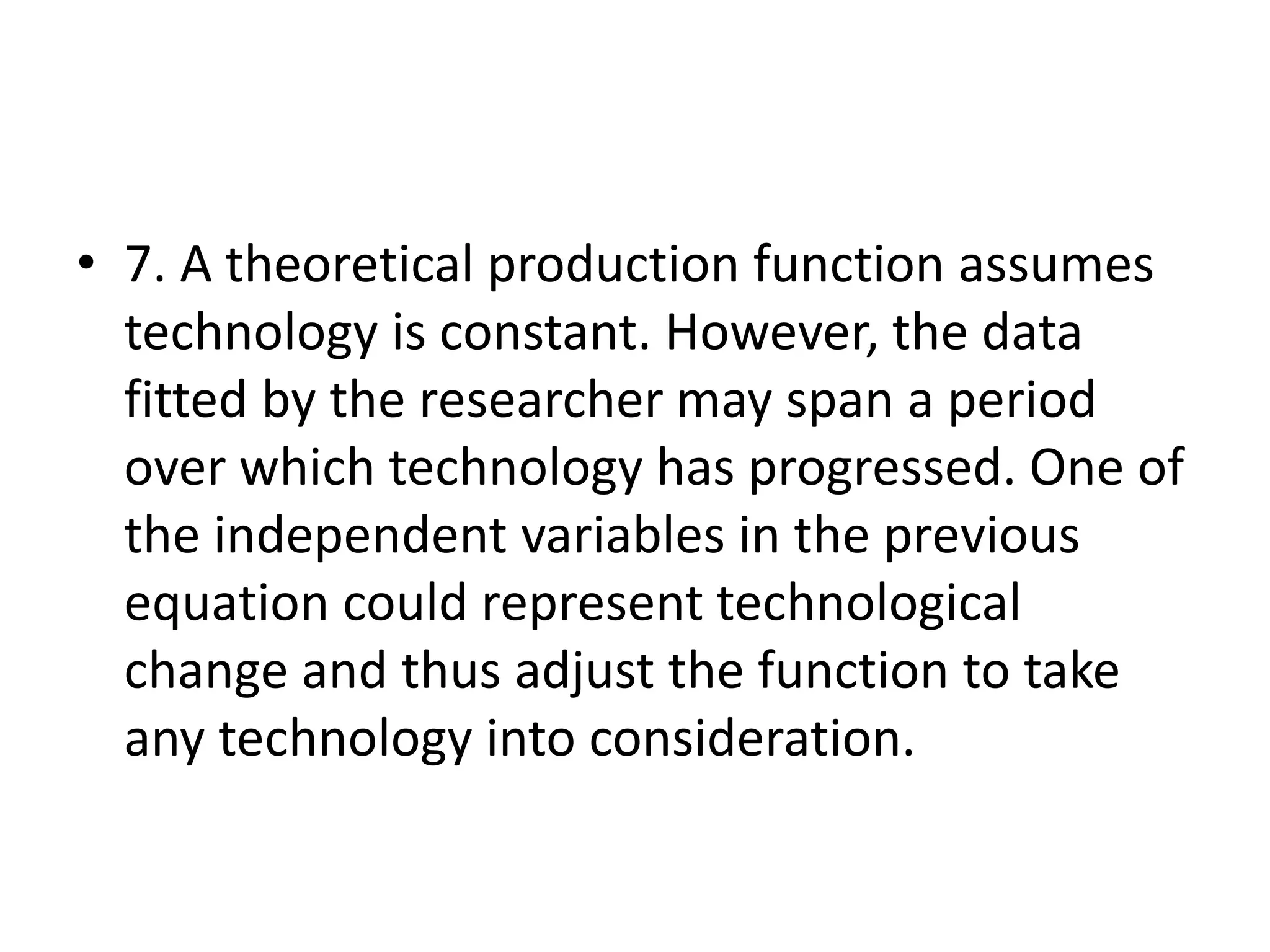 • 7. A theoretical production function assumes
technology is constant. However, the data
fitted by the researcher may span a period
over which technology has progressed. One of
the independent variables in the previous
equation could represent technological
change and thus adjust the function to take
any technology into consideration.
 