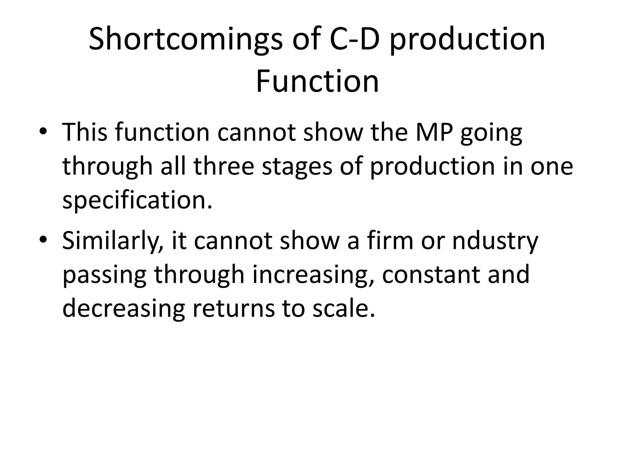 Shortcomings of C-D production
Function
• This function cannot show the MP going
through all three stages of production in one
specification.
• Similarly, it cannot show a firm or ndustry
passing through increasing, constant and
decreasing returns to scale.
 