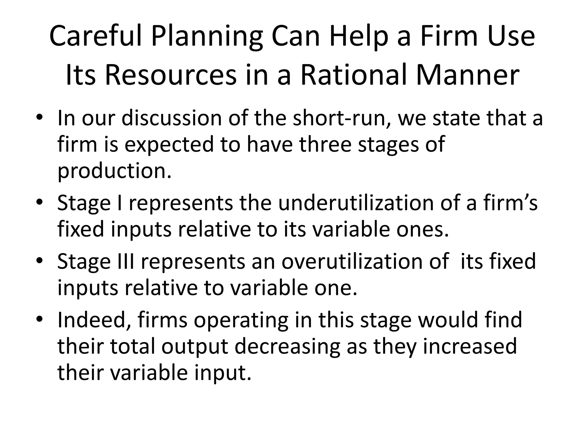 Careful Planning Can Help a Firm Use
Its Resources in a Rational Manner
• In our discussion of the short-run, we state that a
firm is expected to have three stages of
production.
• Stage I represents the underutilization of a firm’s
fixed inputs relative to its variable ones.
• Stage III represents an overutilization of its fixed
inputs relative to variable one.
• Indeed, firms operating in this stage would find
their total output decreasing as they increased
their variable input.
 