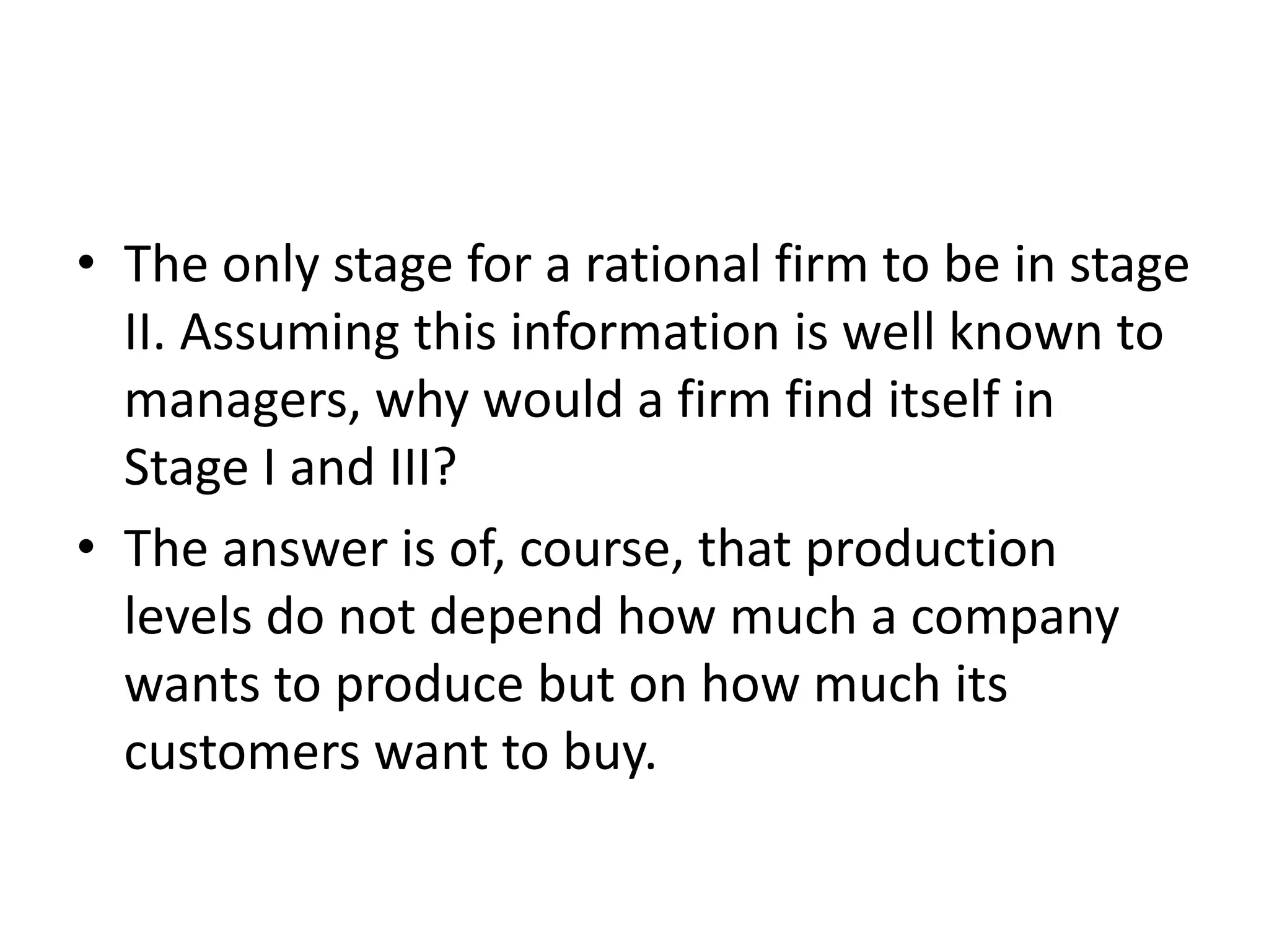 • The only stage for a rational firm to be in stage
II. Assuming this information is well known to
managers, why would a firm find itself in
Stage I and III?
• The answer is of, course, that production
levels do not depend how much a company
wants to produce but on how much its
customers want to buy.
 