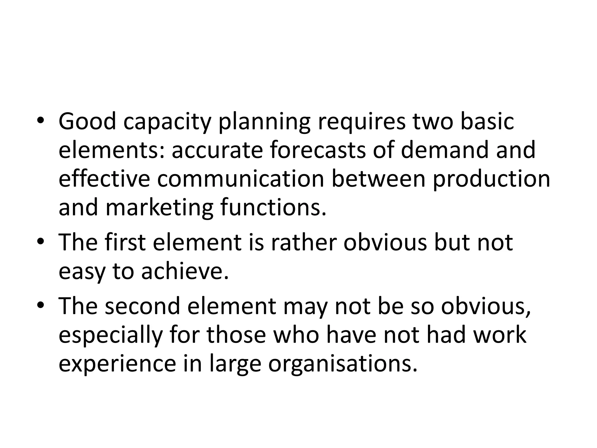 • Good capacity planning requires two basic
elements: accurate forecasts of demand and
effective communication between production
and marketing functions.
• The first element is rather obvious but not
easy to achieve.
• The second element may not be so obvious,
especially for those who have not had work
experience in large organisations.
 