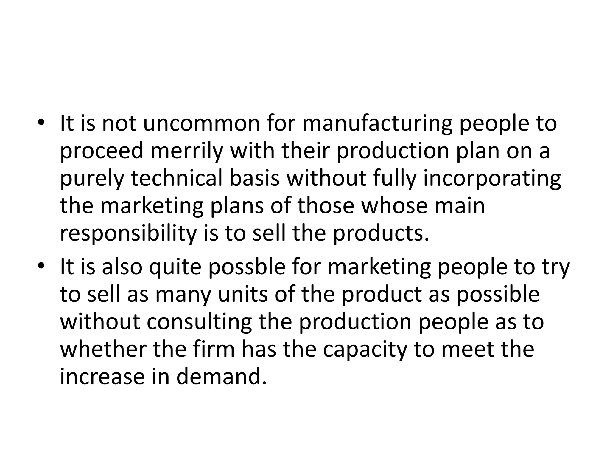 • It is not uncommon for manufacturing people to
proceed merrily with their production plan on a
purely technical basis without fully incorporating
the marketing plans of those whose main
responsibility is to sell the products.
• It is also quite possble for marketing people to try
to sell as many units of the product as possible
without consulting the production people as to
whether the firm has the capacity to meet the
increase in demand.
 