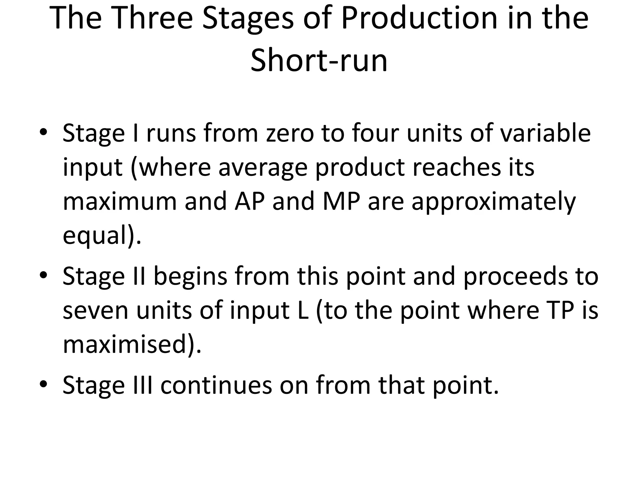 The Three Stages of Production in the
Short-run
• Stage I runs from zero to four units of variable
input (where average product reaches its
maximum and AP and MP are approximately
equal).
• Stage II begins from this point and proceeds to
seven units of input L (to the point where TP is
maximised).
• Stage III continues on from that point.
 