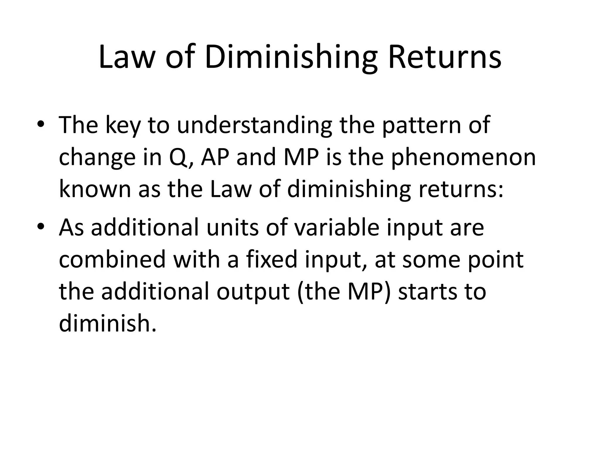 Law of Diminishing Returns
• The key to understanding the pattern of
change in Q, AP and MP is the phenomenon
known as the Law of diminishing returns:
• As additional units of variable input are
combined with a fixed input, at some point
the additional output (the MP) starts to
diminish.
 