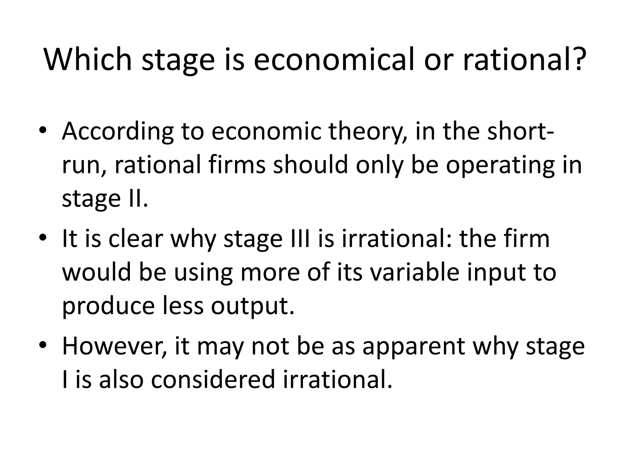 Which stage is economical or rational?
• According to economic theory, in the short-
run, rational firms should only be operating in
stage II.
• It is clear why stage III is irrational: the firm
would be using more of its variable input to
produce less output.
• However, it may not be as apparent why stage
I is also considered irrational.
 