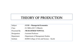 THEORY OF PRODUCTION
Subject : CC03 – Managerial Economics
Class : S1 MBA (2017-19Batch)
Presented By : MUHAMMED NOWFAL
Designation : Assistant Professor
Department : Department of Management Studies
Institute : KMM College of Arts and Science – Kochi
 