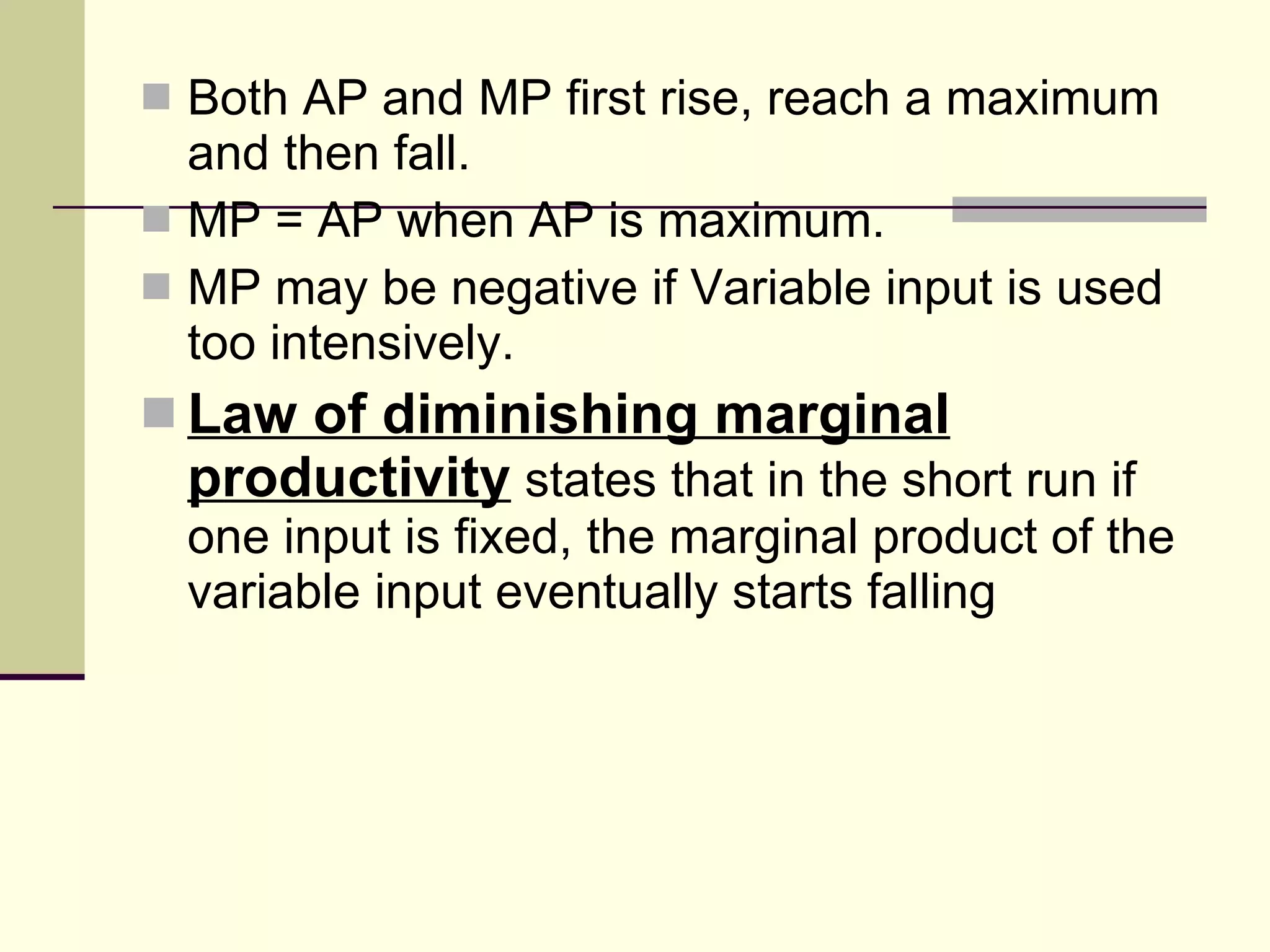 Both AP and MP first rise, reach a maximum and then fall.  MP = AP when AP is maximum. MP may be negative if Variable input is used too intensively. Law of diminishing marginal productivity  states that in the short run if one input is fixed, the marginal product of the variable input eventually starts falling 