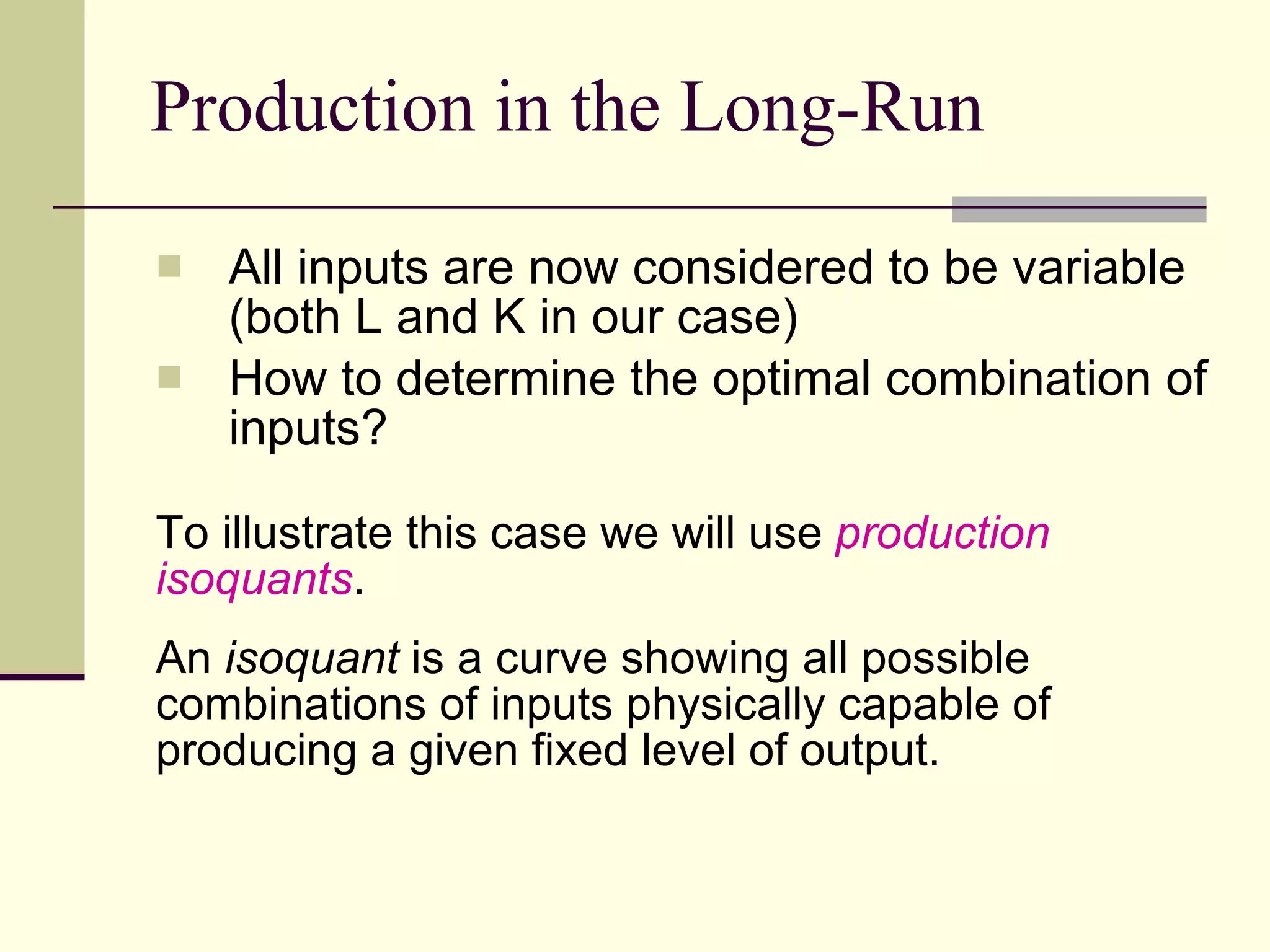 Production in the Long-Run All inputs are now considered to be variable (both L and K in our case) How to determine the optimal combination of inputs? To illustrate this case we will use  production isoquants . An  isoquant  is a curve showing all possible combinations of inputs physically capable of producing a given fixed level of output.  