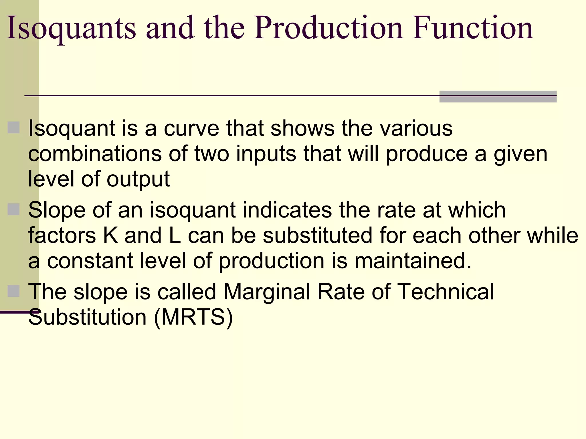 Isoquants and the Production Function Isoquant is a curve that shows the various combinations of two inputs that will produce a given level of output Slope of an isoquant indicates the rate at which factors K and L can be substituted for each other while a constant level of production is maintained. The slope is called Marginal Rate of Technical Substitution (MRTS) 