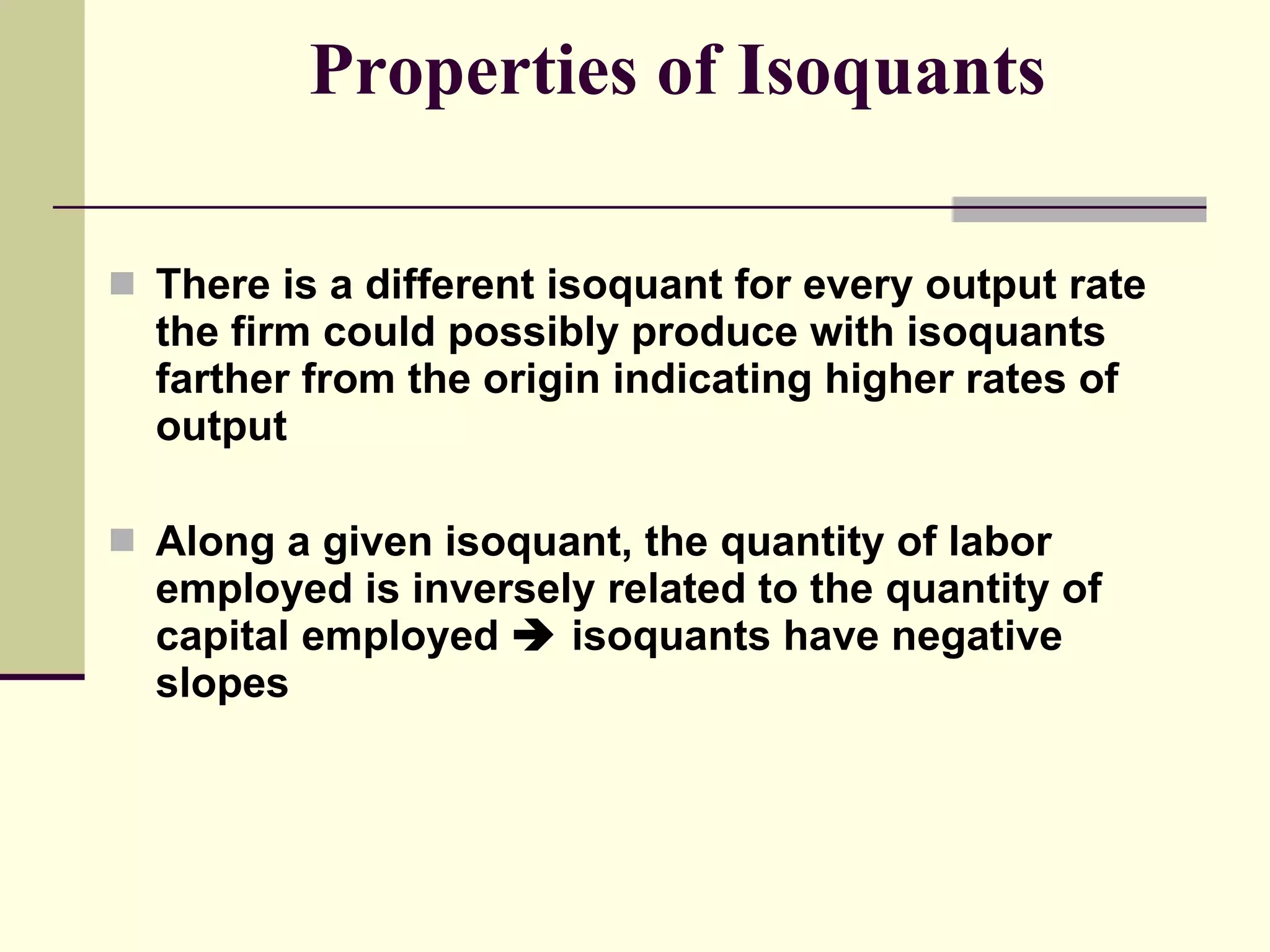 Properties of Isoquants There is a different isoquant for every output rate the firm could possibly produce with isoquants farther from the origin indicating higher rates of output Along a given isoquant, the quantity of labor employed is inversely related to the quantity of capital employed    isoquants have negative slopes 