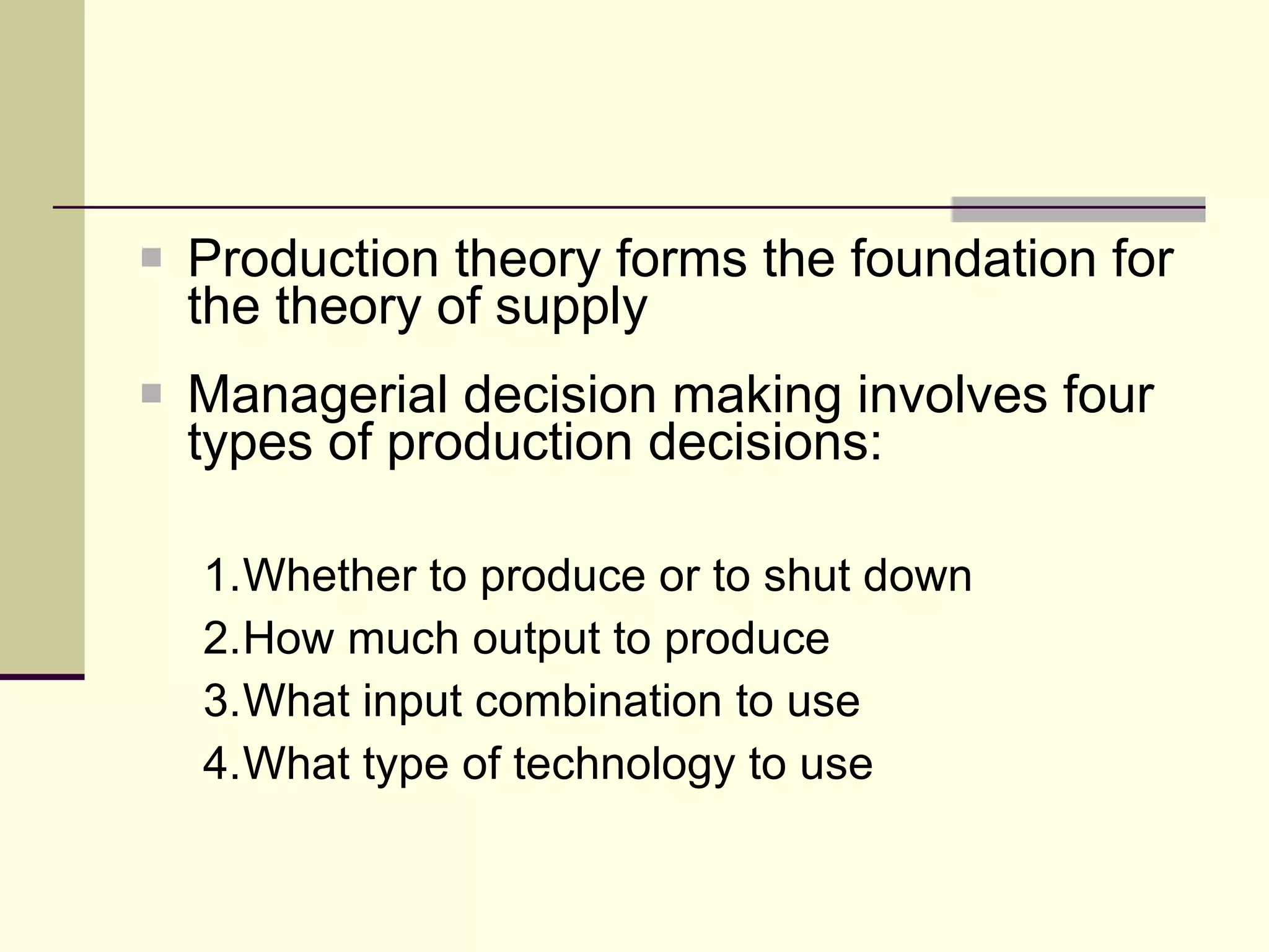 Production theory forms the foundation for the theory of supply Managerial decision making involves four types of production decisions: 1. Whether to produce or to shut down 2. How much output to produce 3. What input combination to use 4. What type of technology to use 