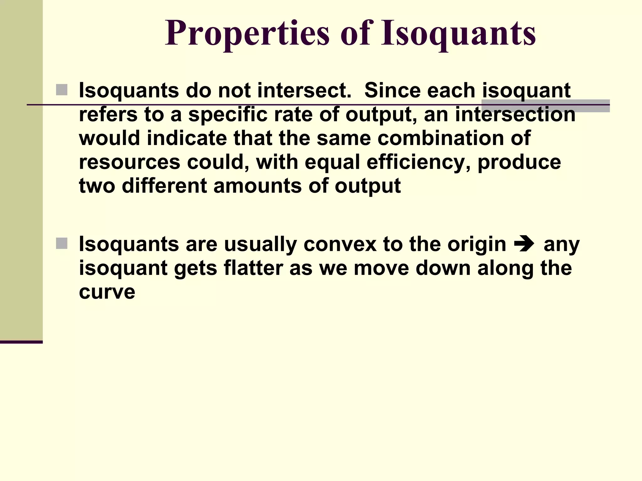 Properties of Isoquants Isoquants do not intersect.  Since each isoquant refers to a specific rate of output, an intersection would indicate that the same combination of resources could, with equal efficiency, produce two different amounts of output Isoquants are usually convex to the origin    any isoquant gets flatter as we move down along the curve 