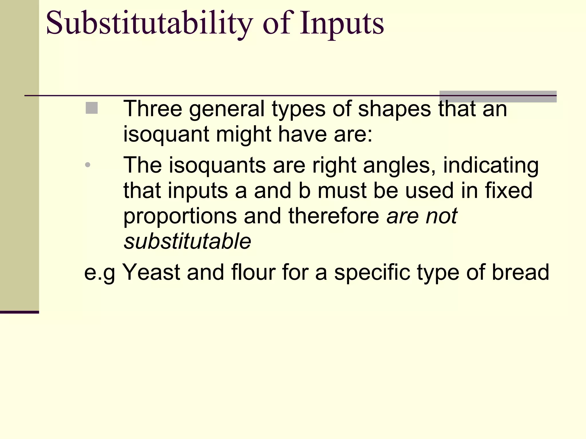Substitutability of Inputs Three general types of shapes that an isoquant might have are: The isoquants are right angles, indicating that inputs a and b must be used in fixed proportions and therefore  are not substitutable e.g Yeast and flour for a specific type of bread 