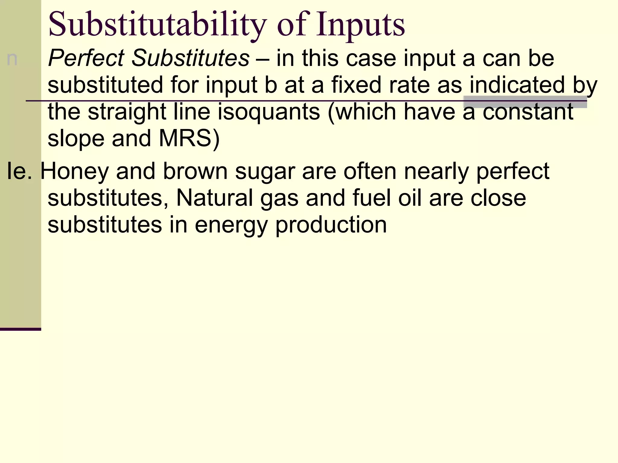 Substitutability of Inputs Perfect Substitutes  – in this case input a can be substituted for input b at a fixed rate as indicated by the straight line isoquants (which have a constant slope and MRS) Ie. Honey and brown sugar are often nearly perfect substitutes, Natural gas and fuel oil are close substitutes in energy production 