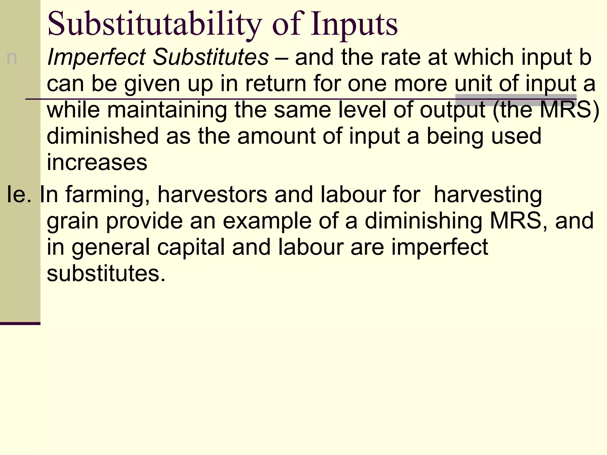Substitutability of Inputs Imperfect Substitutes  – and the rate at which input b can be given up in return for one more unit of input a while maintaining the same level of output (the MRS) diminished as the amount of input a being used increases Ie. In farming, harvestors and labour for  harvesting grain provide an example of a diminishing MRS, and in general capital and labour are imperfect substitutes. 