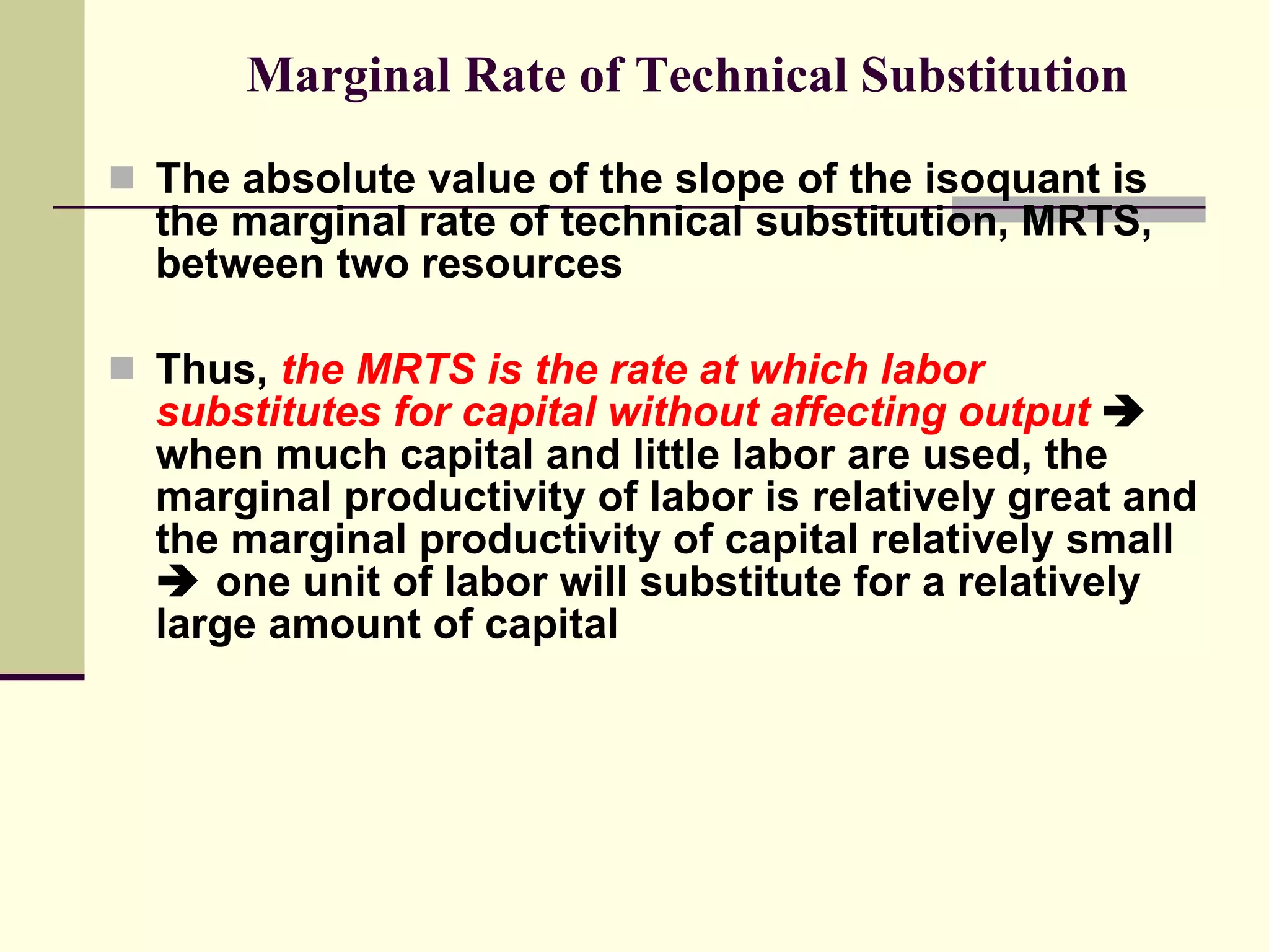 Marginal Rate of Technical Substitution The absolute value of the slope of the isoquant is the marginal rate of technical substitution, MRTS, between two resources Thus,  the MRTS is the rate at which labor substitutes for capital without affecting output     when much capital and little labor are used, the marginal productivity of labor is relatively great and the marginal productivity of capital relatively small    one unit of labor will substitute for a relatively large amount of capital 