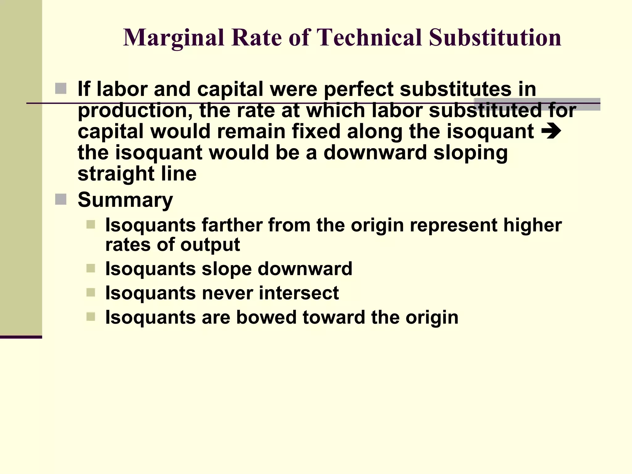 Marginal Rate of Technical Substitution If labor and capital were perfect substitutes in production, the rate at which labor substituted for capital would remain fixed along the isoquant    the isoquant would be a downward sloping straight line Summary Isoquants farther from the origin represent higher rates of output Isoquants slope downward Isoquants never intersect Isoquants are bowed toward the origin 