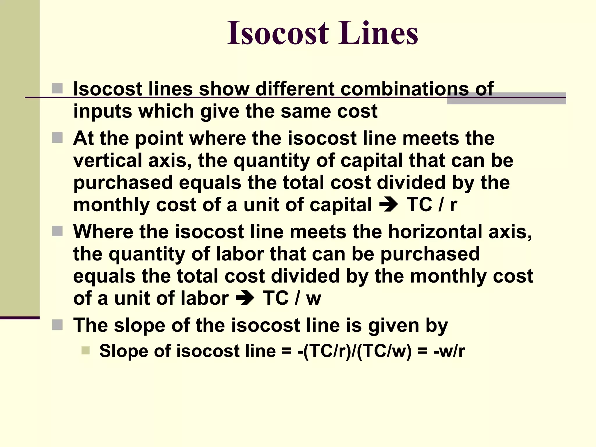 Isocost Lines Isocost lines show different combinations of inputs which give the same cost At the point where the isocost line meets the vertical axis, the quantity of capital that can be purchased equals the total cost divided by the monthly cost of a unit of capital    TC / r Where the isocost line meets the horizontal axis, the quantity of labor that can be purchased equals the total cost divided by the monthly cost of a unit of labor    TC / w The slope of the isocost line is given by Slope of isocost line = -(TC/r)/(TC/w) = -w/r 
