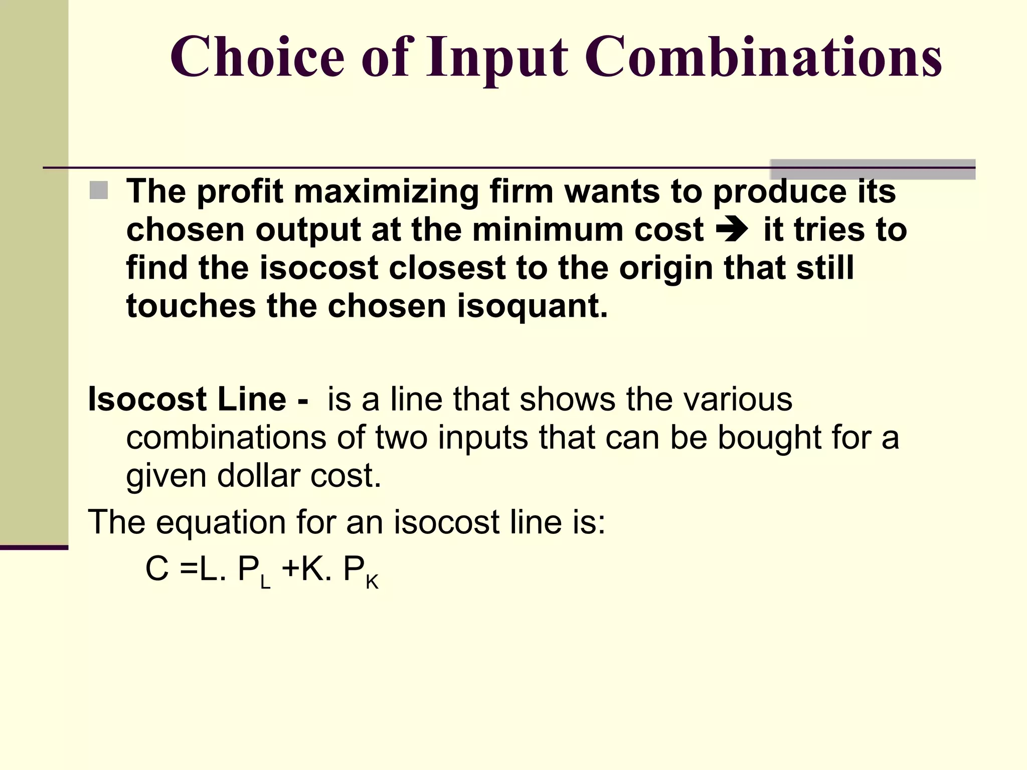Choice of Input Combinations The profit maximizing firm wants to produce its chosen output at the minimum cost    it tries to find the isocost closest to the origin that still touches the chosen isoquant. Isocost Line -  is a line that shows the various combinations of two inputs that can be bought for a given dollar cost. The equation for an isocost line is: C =L. P L  +K. P K 