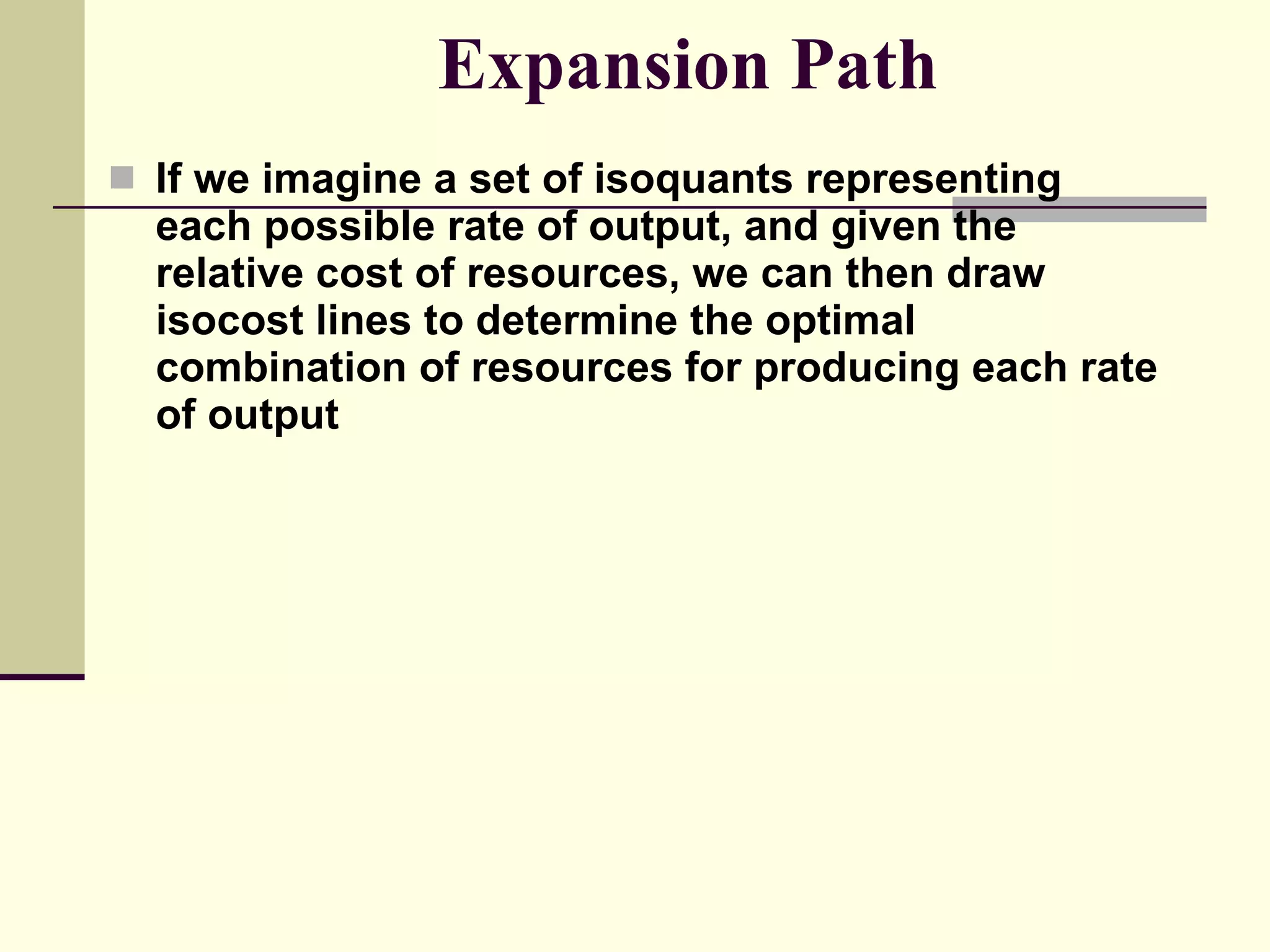 Expansion Path If we imagine a set of isoquants representing each possible rate of output, and given the relative cost of resources, we can then draw isocost lines to determine the optimal combination of resources for producing each rate of output 