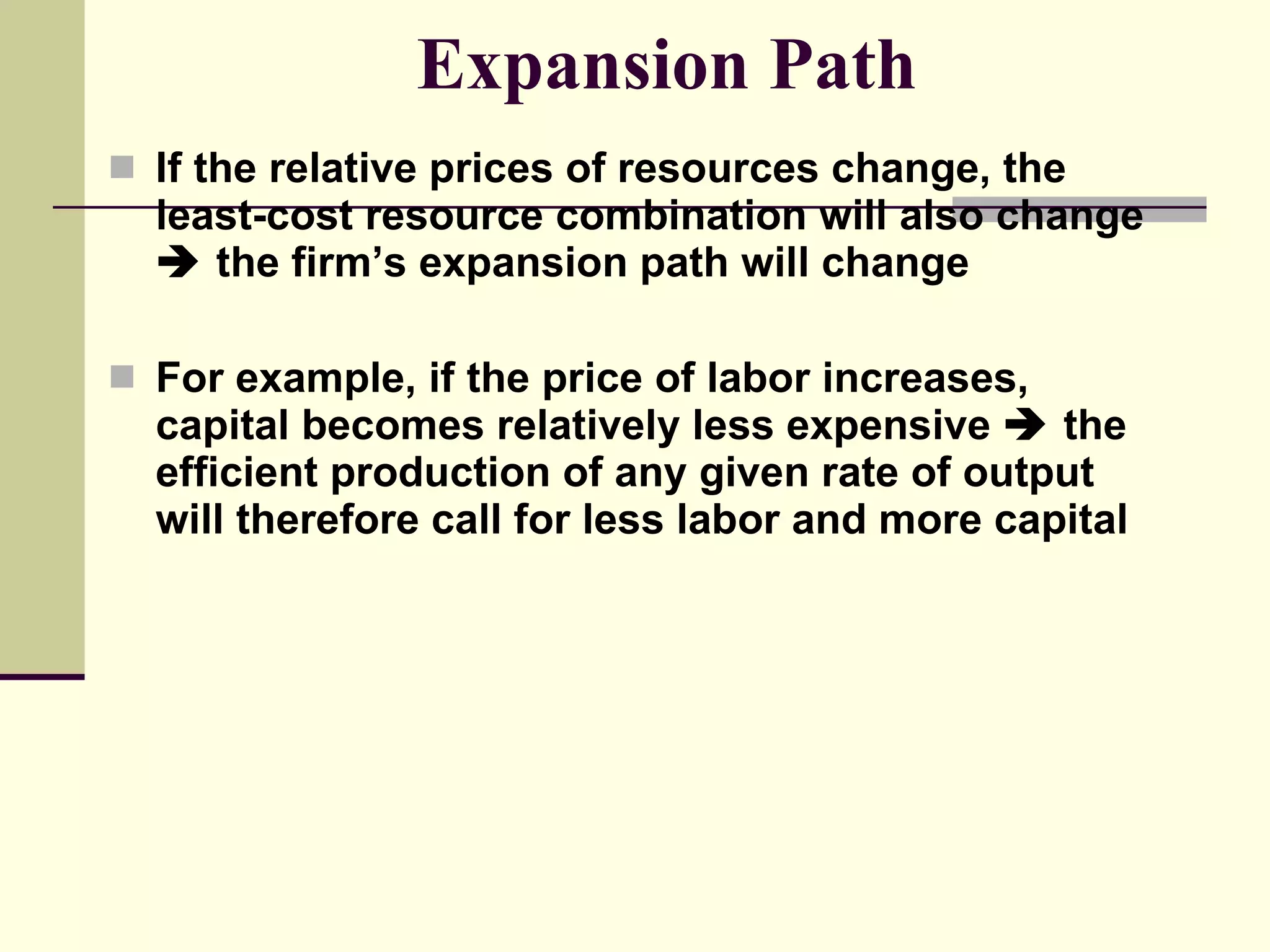 Expansion Path If the relative prices of resources change, the least-cost resource combination will also change    the firm’s expansion path will change For example, if the price of labor increases, capital becomes relatively less expensive    the efficient production of any given rate of output will therefore call for less labor and more capital 