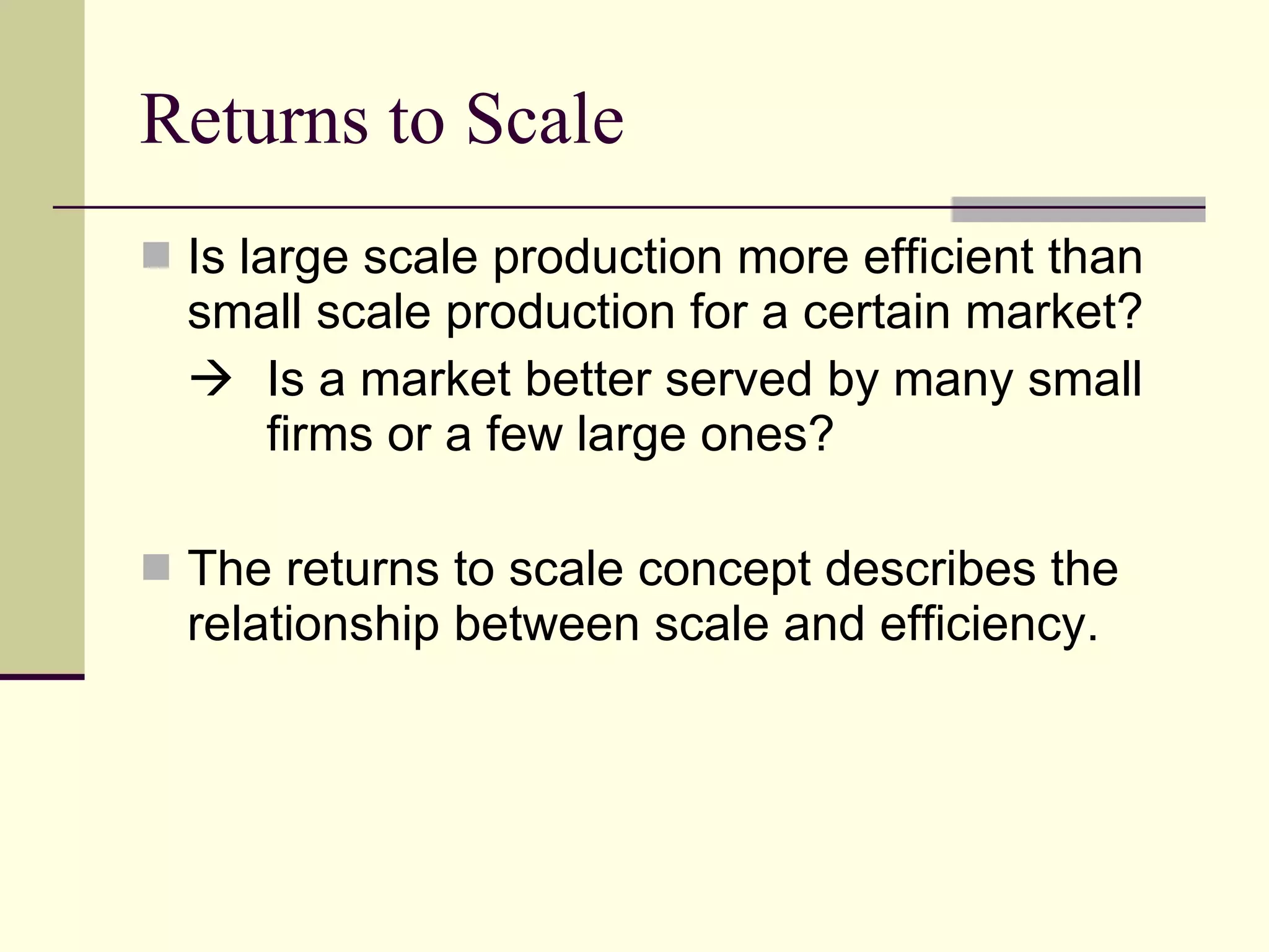 Returns to Scale Is large scale production more efficient than small scale production for a certain market?    Is a market better served by many small  firms or a few large ones? The returns to scale concept describes the relationship between scale and efficiency. 