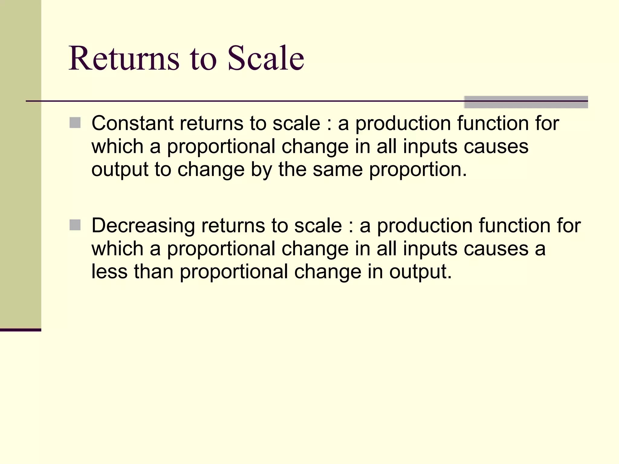 Returns to Scale Constant returns to scale : a production function for which a proportional change in all inputs causes output to change by the same proportion. Decreasing returns to scale : a production function for which a proportional change in all inputs causes a less than proportional change in output. 