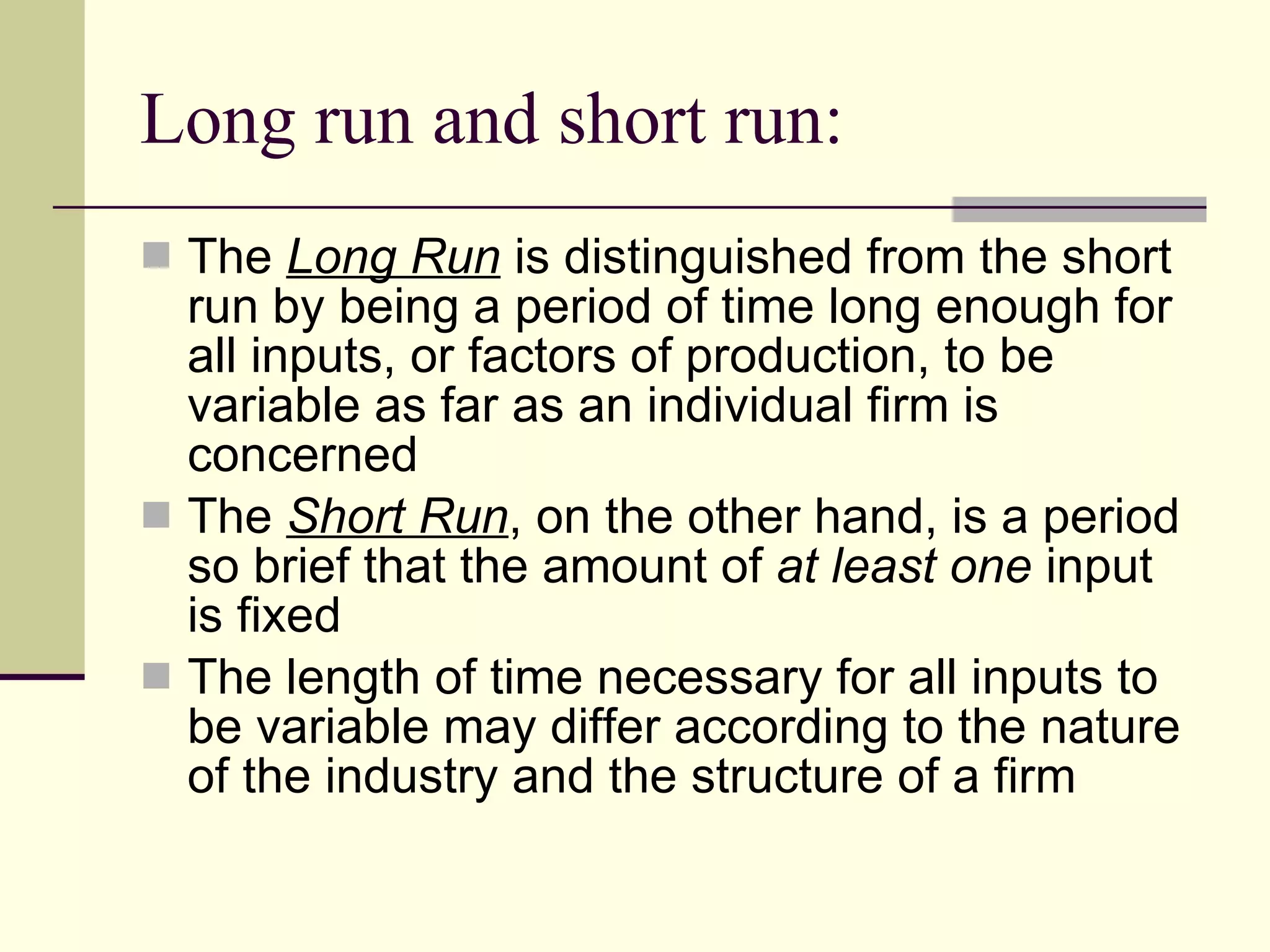 Long run and short run: The  Long Run  is distinguished from the short run by being a period of time long enough for all inputs, or factors of production, to be variable as far as an individual firm is concerned The  Short Run , on the other hand, is a period so brief that the amount of  at least   one  input is fixed The length of time necessary for all inputs to be variable may differ according to the nature of the industry and the structure of a firm 
