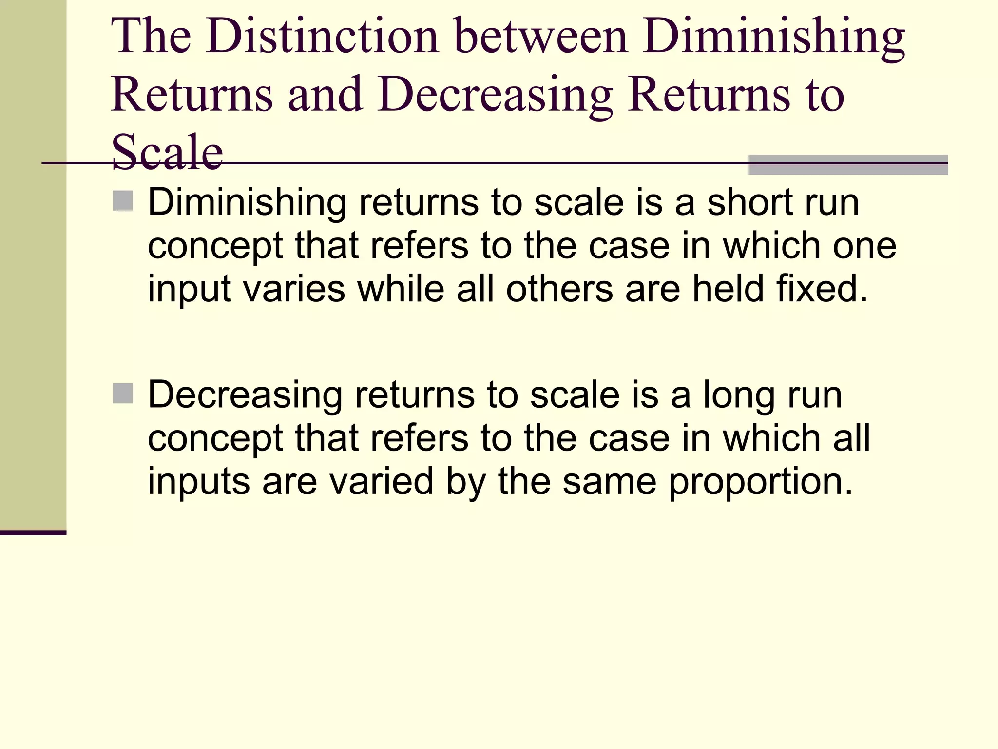 The Distinction between Diminishing Returns and Decreasing Returns to Scale  Diminishing returns to scale is a short run concept that refers to the case in which one input varies while all others are held fixed. Decreasing returns to scale is a long run concept that refers to the case in which all inputs are varied by the same proportion. 