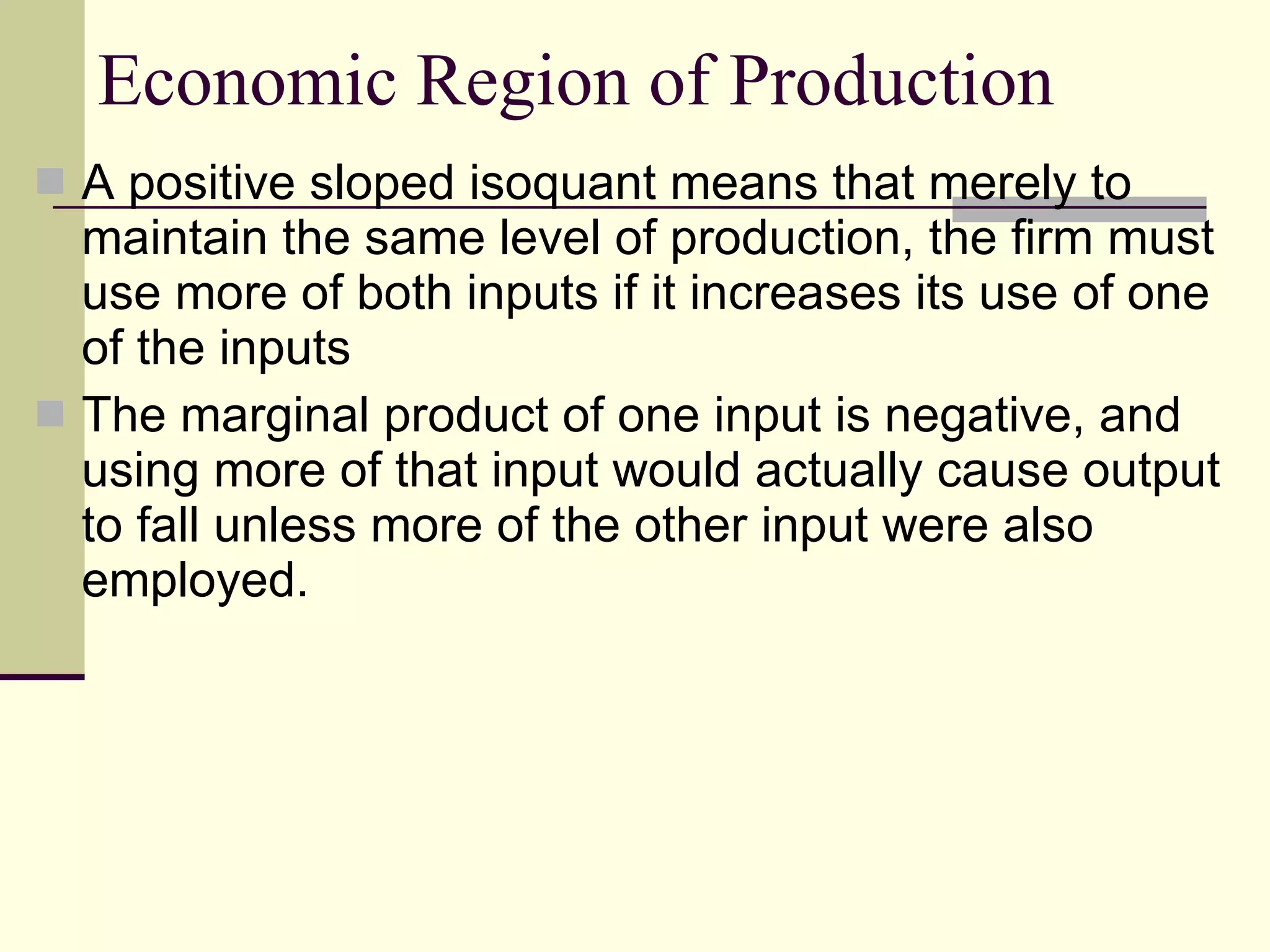 Economic Region of Production A positive sloped isoquant means that merely to maintain the same level of production, the firm must use more of both inputs if it increases its use of one of the inputs  The marginal product of one input is negative, and using more of that input would actually cause output to fall unless more of the other input were also employed. 