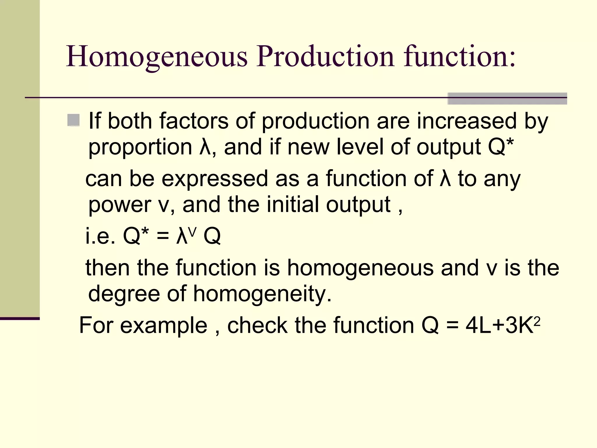 Homogeneous Production function: If both factors of production are increased by proportion  λ , and if new level of output Q* can be expressed as a function of  λ  to any power v, and the initial output , i.e. Q* =  λ V  Q then the function is homogeneous and v is the degree of homogeneity. For example , check the function Q = 4L+3K 2 